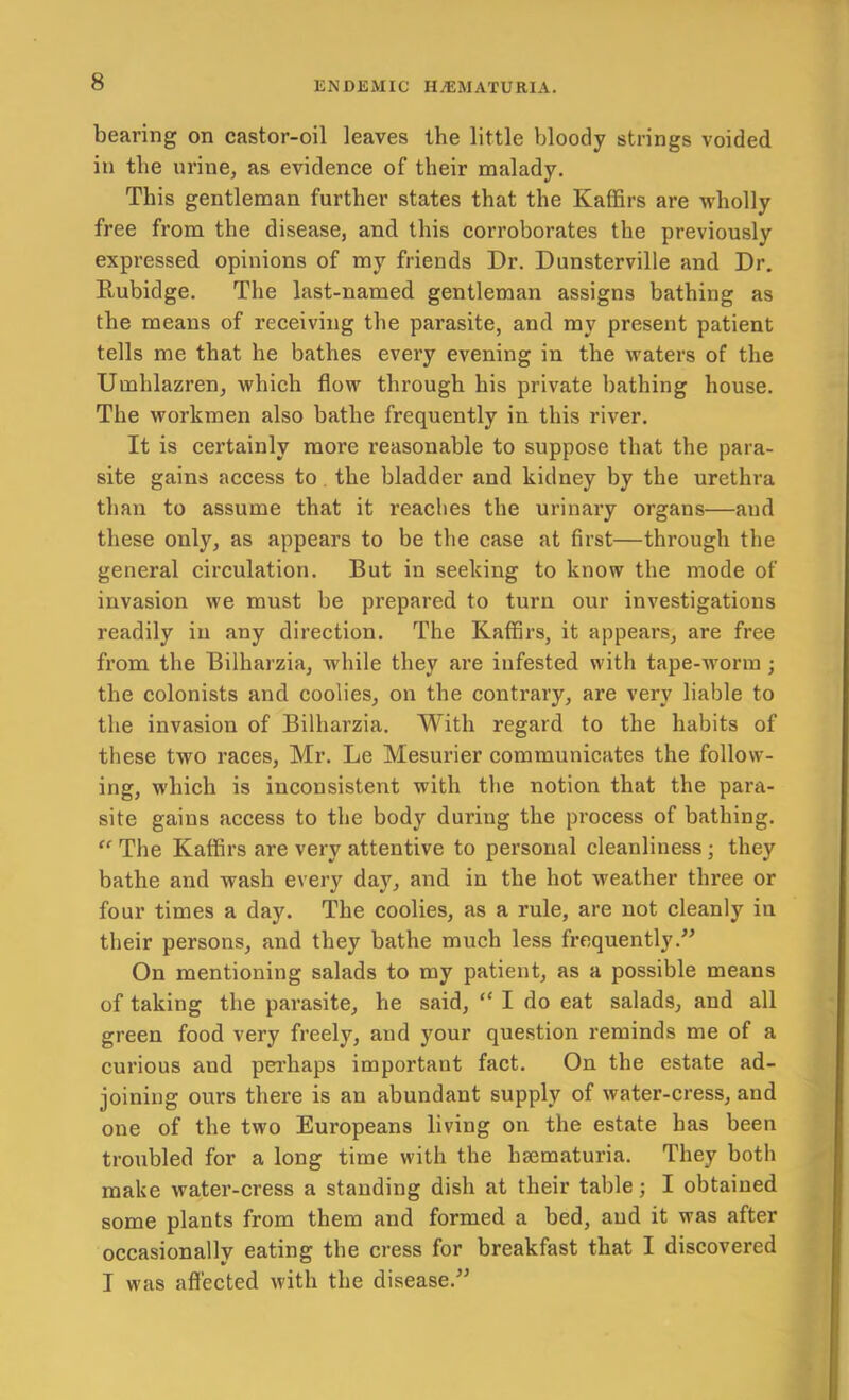 bearing on castor-oil leaves the little bloody strings voided in the urine, as evidence of their malady. This gentleman further states that the Kaffirs are wholly free from the disease, and this corroborates the previously expressed opinions of my friends Dr. Dunsterville and Dr. Rubidge. The last-named gentleman assigns bathing as the means of receiving the parasite, and my present patient tells me that he bathes every evening in the waters of the Umhlazren, which flow through his private bathing house. The workmen also bathe frequently in this river. It is certainly more reasonable to suppose that the para- site gains access to, the bladder and kidney by the urethra than to assume that it reaches the urinary organs—and these only, as appears to be the case at first—through the general circulation. But in seeking to know the mode of invasion we must be prepared to turn our investigations readily in any direction. The Kaffirs, it appears, are free from the Bilharzia, while they are infested with tape-worm ; the colonists and coolies, on the contrary, are very liable to the invasion of Bilharzia. With regard to the habits of these two races, Mr. Le Mesurier communicates the follow- ing, which is inconsistent with the notion that the para- site gains access to the body during the process of bathing. The Kaffirs are very attentive to personal cleanliness; they bathe and wash every day, and in the hot Aveather three or four times a day. The coolies, as a rule, are not cleanly in their persons, and they bathe much less frequently.” On mentioning salads to my patient, as a possible means of taking the parasite, he said, “ I do eat salads, and all green food very freely, and your question reminds me of a curious and pei’haps important fact. On the estate ad- joining ours there is an abundant supply of water-cress, and one of the two Europeans living on the estate has been troubled for a long time with the hsematuria. They both make water-cress a standing dish at their table; I obtained some plants from them and formed a bed, and it was after occasionally eating the cress for breakfast that I discovered I was affected with the disease.”