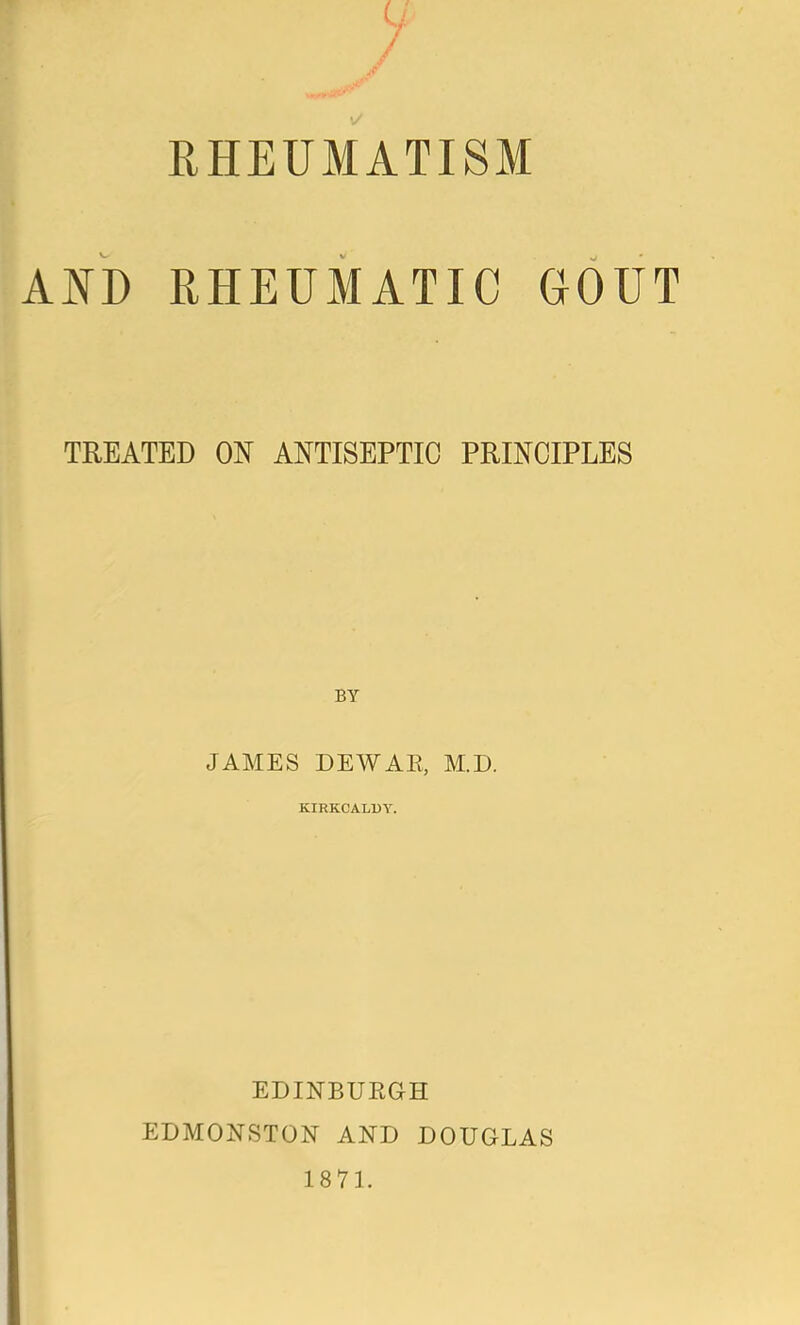 RHEUMATISM AND RHEUMATIC UOUT TREATED ON ANTISEPTIC PRINCIPLES JAMES DEWAR, M.D. KIRKCALDY. EDINBURGH EDMONSTON AND DOUGLAS 1871.