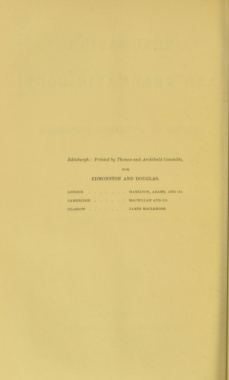 Edinburgh : Printed by Thomas and Archibald Constable^ FOK EDMONSTON AND DOUGLAS. LONDON HAMILTON, ADAMS, AND CO. CAMBRIDGE MACMILLAN AND CO. GLASGOW JAMES MACLEHOSE.