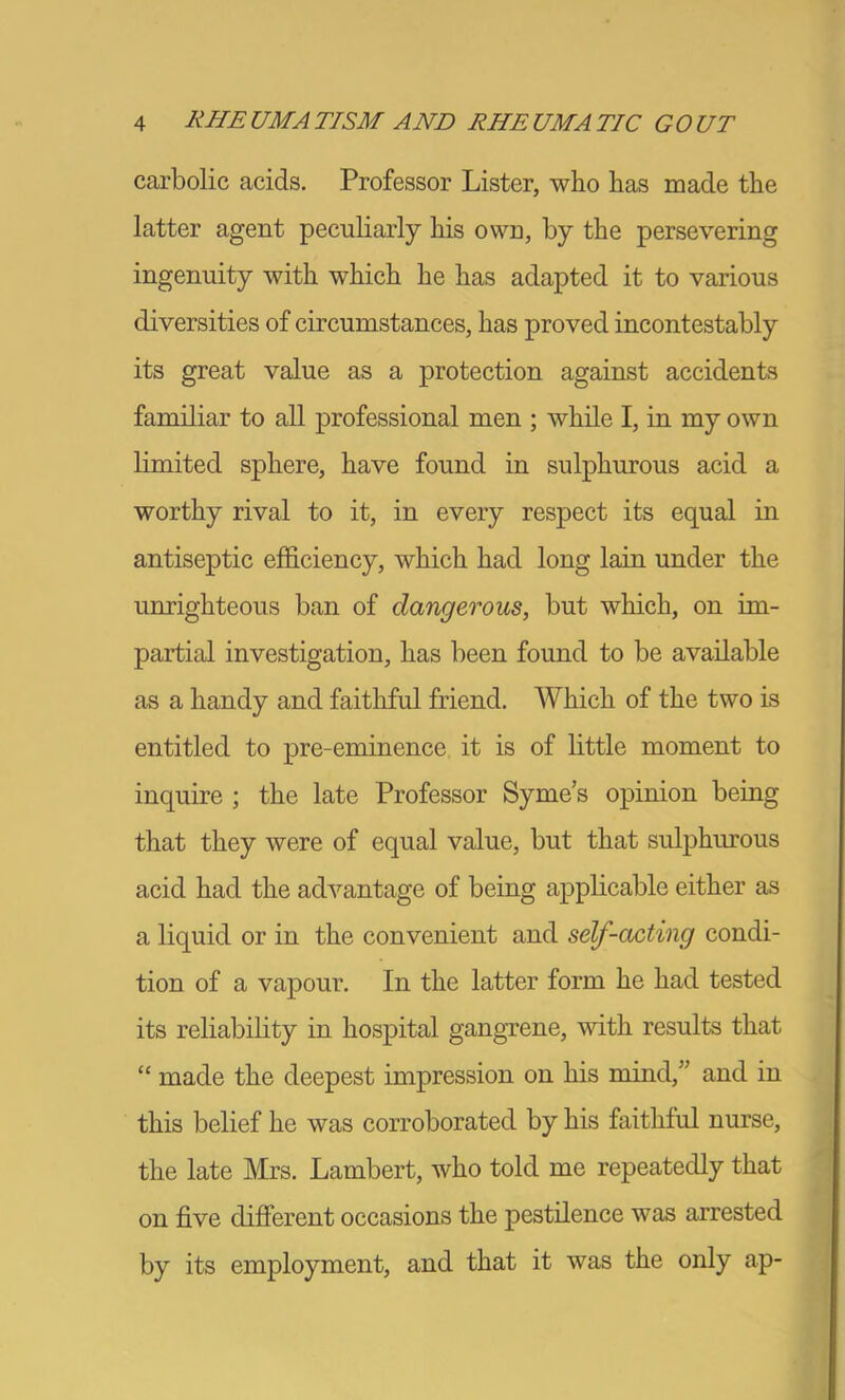 carbolic acids. Professor Lister, who has made the latter agent peculiarly his own, by the persevering ingenuity with which he has adapted it to various diversities of circumstances, has proved incontestably its great value as a protection against accidents familiar to all professional men ; while I, in my own limited sphere, have found in sulphurous acid a worthy rival to it, in every respect its equal in antiseptic efficiency, which had long lain under the unrighteous ban of dangerous, but which, on im- partial investigation, has been found to be available as a handy and faithful friend. Which of the two is entitled to pre-eminence it is of little moment to inquire ; the late Professor Syme’s opinion being that they were of equal value, but that sulphurous acid had the advantage of being applicable either as a liquid or in the convenient and self-acting condi- tion of a vapour. In the latter form he had tested its reliability in hospital gangrene, with results that “ made the deepest impression on his mind,” and in this belief he was corroborated by his faithful nurse, the late Mrs. Lambert, who told me repeatedly that on five different occasions the pestilence was arrested by its employment, and that it was the only ap-