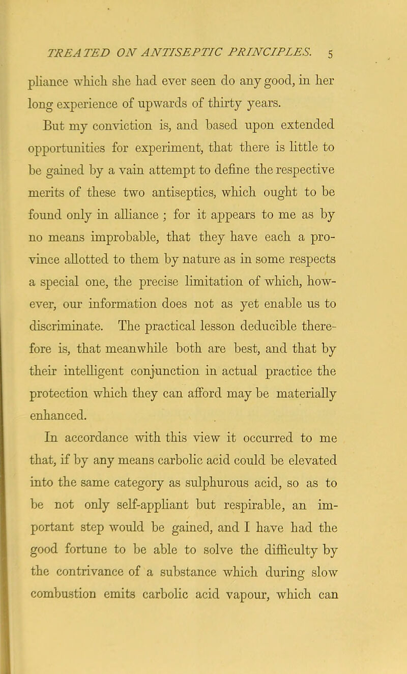 pliance which she had ever seen do any good, in her long experience of upwards of thirty years. But my conviction is, and based upon extended opportunities for experiment, that there is little to be gained by a vain attempt to define the respective merits of these two antiseptics, wliich ought to be found only in alliance ; for it appears to me as by no means improbable, that they have each a pro- vince allotted to them by nature as in some respects a special one, the precise limitation of which, how- ever, our information does not as yet enable us to discriminate. The practical lesson deducible there- fore is, that meanwhile both are best, and that by their intelligent conjunction in actual practice the protection which they can afibrd may be materially enhanced. In accordance with this view it occurred to me that, if by any means carbolic acid could be elevated into the same category as sulphurous acid, so as to be not only self-apphant but respirable, an im- portant step would be gained, and I have had the good fortune to be able to solve the difficulty by the contrivance of a substance which during slow combustion emits carbolic acid vapour, which can