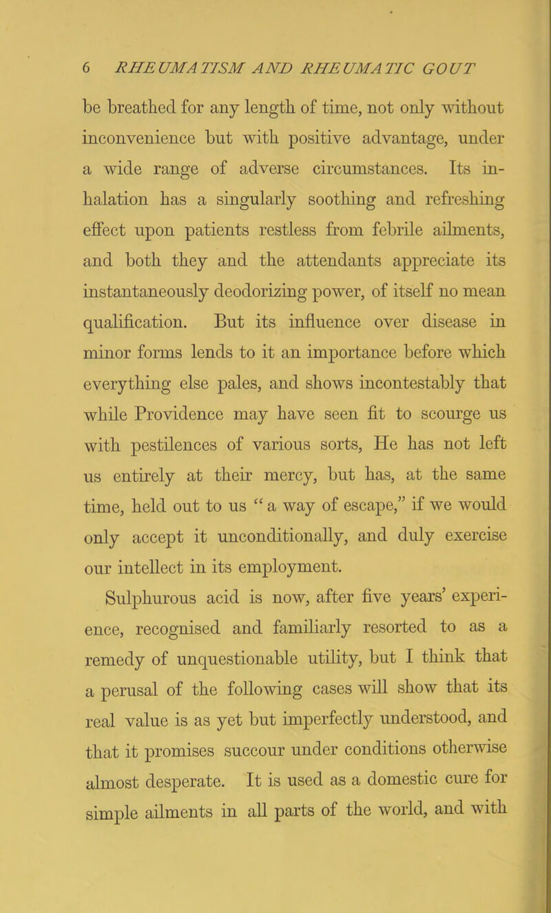 be breathed for any length of time, not only without inconvenience but with positive advantage, under a wide range of adverse circumstances. Its in- halation has a singularly soothing and refreshing ejffect upon patients restless from febrile ailments, and both they and the attendants appreciate its instantaneously deodorizing power, of itself no mean qualification. But its influence over disease in minor forms lends to it an importance before which everything else pales, and shows incontestably that while Providence may have seen fit to scourge us with pestilences of various sorts. He has not left us entirely at their mercy, but has, at the same time, held out to us “ a way of escape,” if we would only accept it unconditionally, and duly exercise our intellect in its employment. Sulphurous acid is now, after five years’ experi- ence, recognised and familiarly resorted to as a remedy of unquestionable utility, but I think that a perusal of the following cases will show that its real value is as yet but imperfectly understood, and that it promises succour under conditions otlierwise almost desperate. It is used as a domestic cine for simple ailments in aU parts of the world, and with