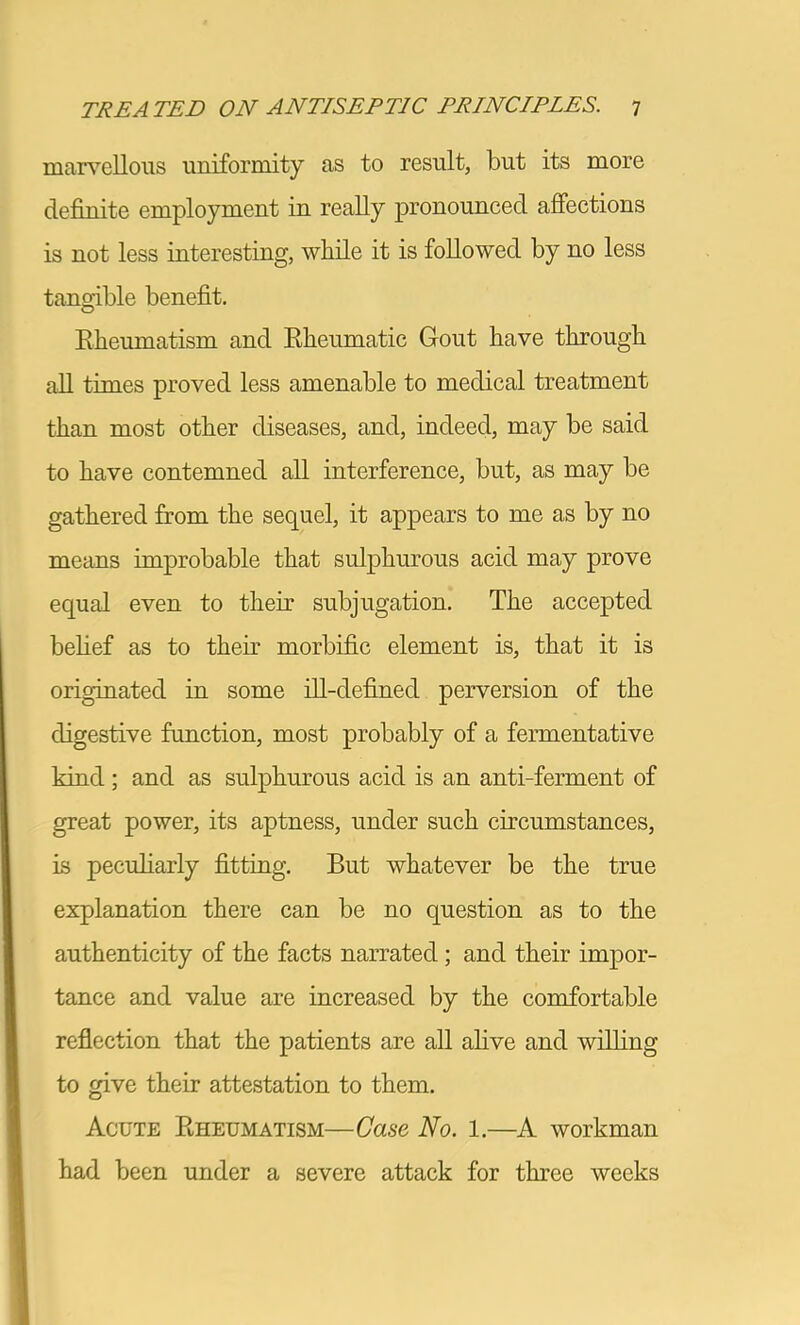 marvellous uniformity as to result, but its more definite employment in really pronounced affections is not less interesting, while it is followed by no less tangible benefit. O Eheumatism and Kheumatic Gout have through all times proved less amenable to medical treatment than most other diseases, and, indeed, may be said to have contemned all interference, but, as may be gathered from the sequel, it appears to me as by no meims improbable that sulphurous acid may prove equal even to their subjugation. The accepted belief as to their morbific element is, that it is originated in some dl-defined perversion of the digestive function, most probably of a fermentative kind; and as sulphurous acid is an anti-ferment of great power, its aptness, under such circumstances, is peculiarly fitting. But whatever be the true explanation there can be no question as to the authenticity of the facts narrated; and their impor- tance and value are increased by the comfortable reflection that the patients are all ahve and willing to give their attestation to them. Acute Eheumatism—Case No. 1.—A workman had been under a severe attack for three weeks