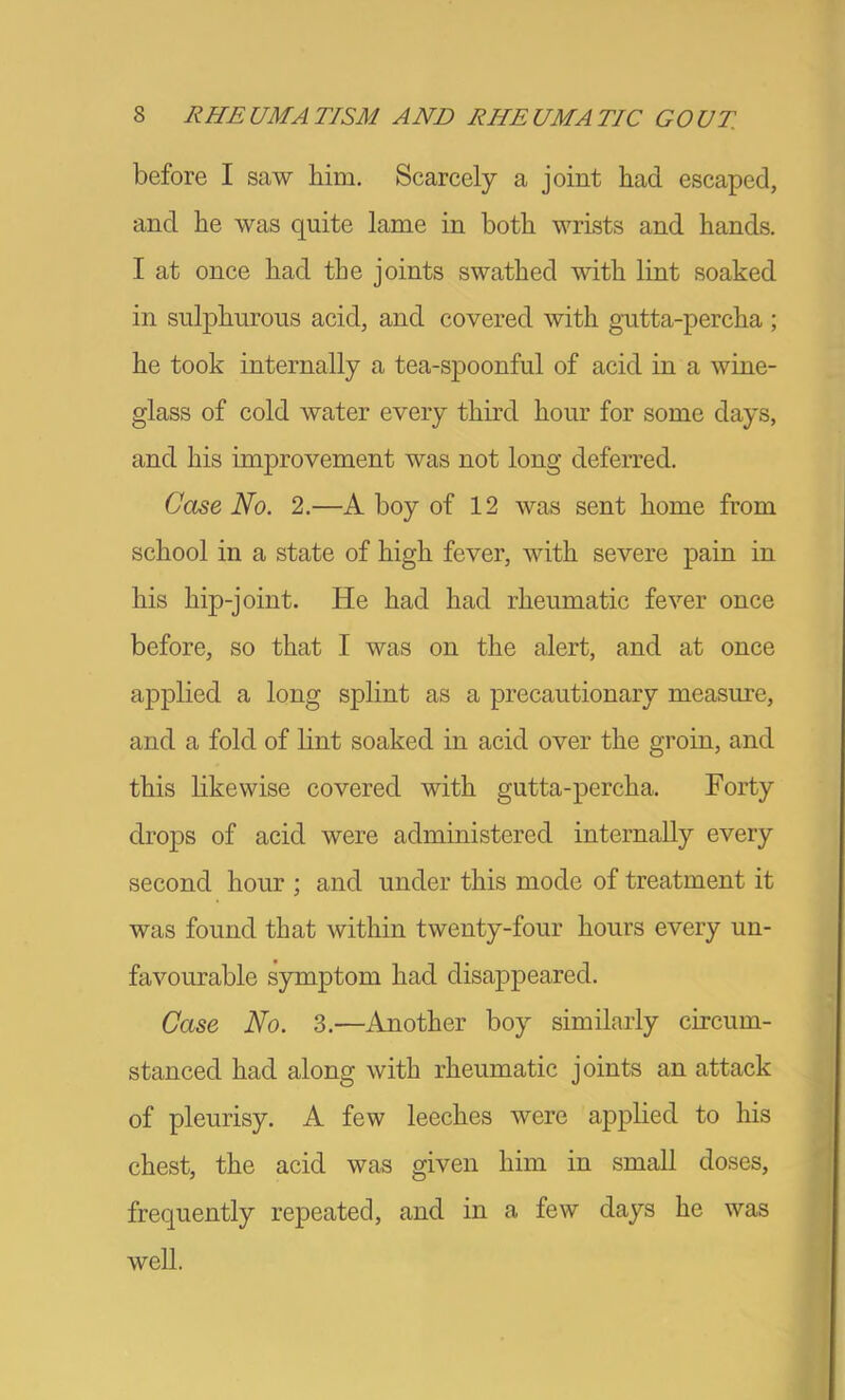 before I saw him. Scarcely a joint had escaped, and he was quite lame in both wrists and hands. I at once had the joints swathed with lint soaked in sulphurous acid, and covered with gutta-percha ; he took internally a tea-spoonful of acid in a wine- glass of cold water every third hour for some days, and his improvement was not long deferred. Case No. 2.—A boy of 12 was sent home from school in a state of high fever, with severe pain in his hip-joint. He had had rheumatic fever once before, so that I was on the alert, and at once applied a long splint as a precautionary measure, and a fold of lint soaked in acid over the groin, and this likewise covered with gutta-percha. Forty drops of acid were administered internally every second hour ; and under this mode of treatment it was found that within twenty-four hours every un- favourable symptom had disappeared. Case No. 3.—Another boy similarly circum- stanced had along with rheumatic joints an attack of pleurisy. A few leeches were applied to his chest, the acid was given him in small doses, frequently repeated, and in a few days he was well.