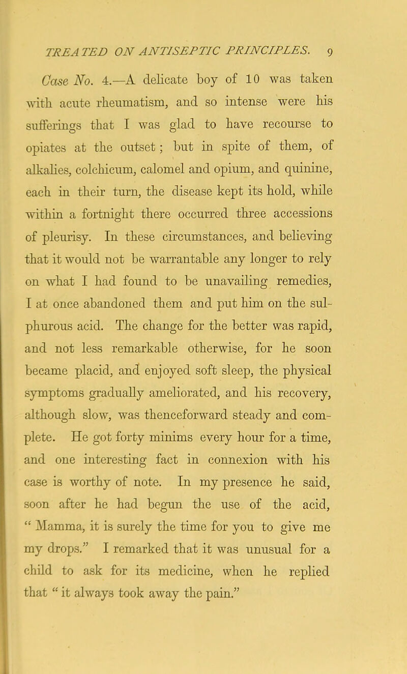 Case No. 4.—A delicate boy of 10 was taken with acute rheumatism, and so intense were his sufferings that I was glad to have recourse to opiates at the outset; but in spite of them, of alkahes, colchicum, calomel and opium, and quinine, each in their turn, the disease kept its hold, while within a fortnight there occurred three accessions of pleurisy. In these circumstances, and believing that it would not be warrantable any longer to rely on what I had found to be unavailing remedies, I at once abandoned them and put him on the sul- phurous acid. The change for the better was rapid, and not less remarkable otherwise, for he soon became placid, and enjoyed soft sleep, the physical symptoms gradually ameliorated, and his recovery, although slow, was thenceforward steady and com- plete. He got forty minims every hour for a time, and one interesting fact in connexion with his case is worthy of note. In my presence he said, soon after he had begun the use of the acid, “ Mamma, it is surely the time for you to give me my drops.” I remarked that it was unusual for a child to ask for its medicine, when he replied that “ it always took away the pain.”