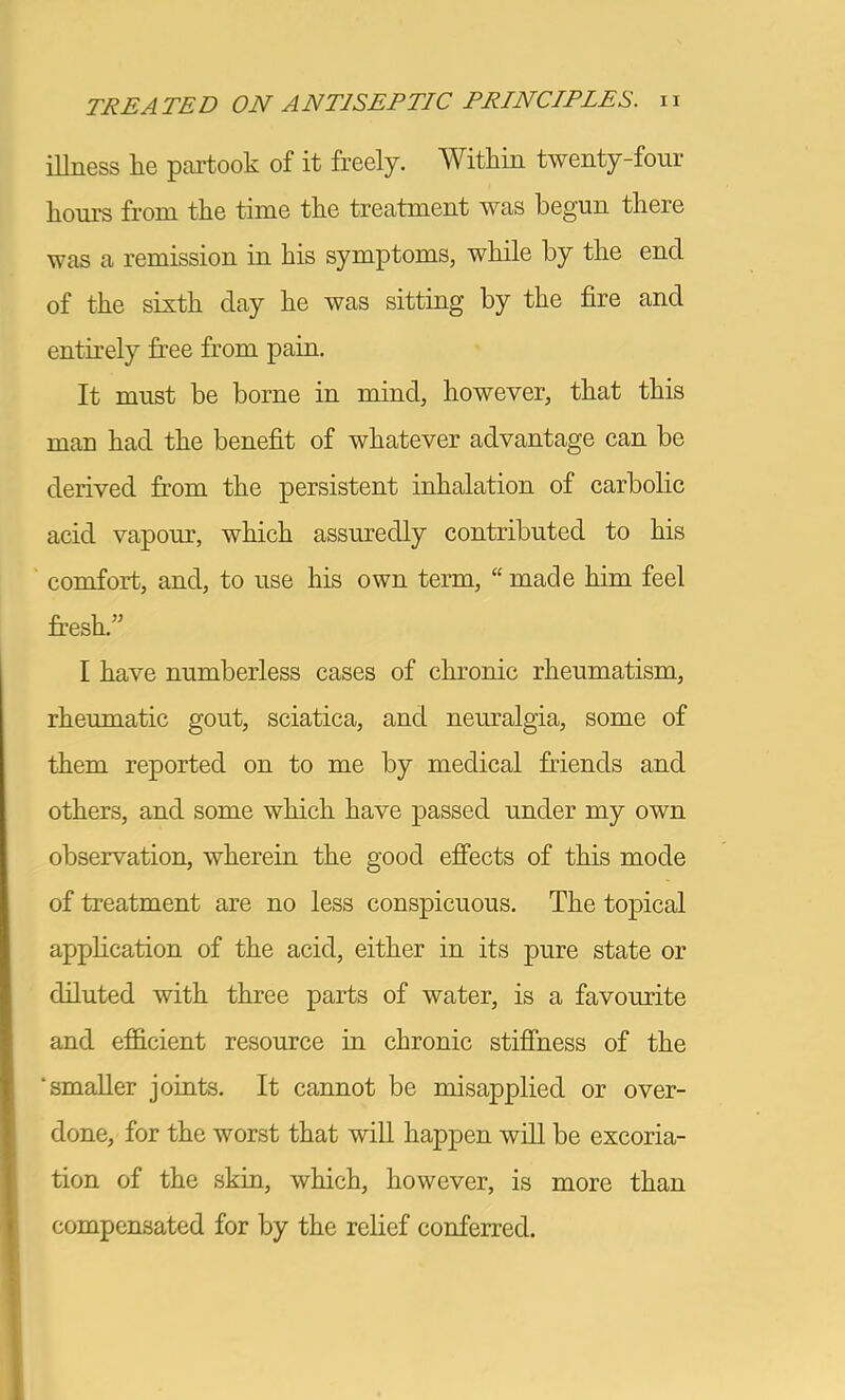 illness lie partook of it freely. Within twenty-four hours from the time the treatment was begun there was a remission in his symptoms, while by the end of the sixth day he was sitting by the fire and entirely free from pain. It must be borne in mind, however, that this man had the benefit of whatever advantage can be derived from the persistent inhalation of carbolic acid vapour, which assuredly contributed to his comfort, and, to use his own term, “ made him feel fresh.” I have numberless cases of chronic rheumatism, rheumatic gout, sciatica, and neuralgia, some of them reported on to me by medical friends and others, and some which have passed under my own observation, wherein the good effects of this mode of treatment are no less conspicuous. The topical application of the acid, either in its pure state or diluted with three parts of water, is a favourite and ef&cient resource in chronic stiffness of the ‘smaller joints. It cannot be misapplied or over- done, for the worst that wiU happen will be excoria- tion of the skin, which, however, is more than compensated for by the relief conferred.