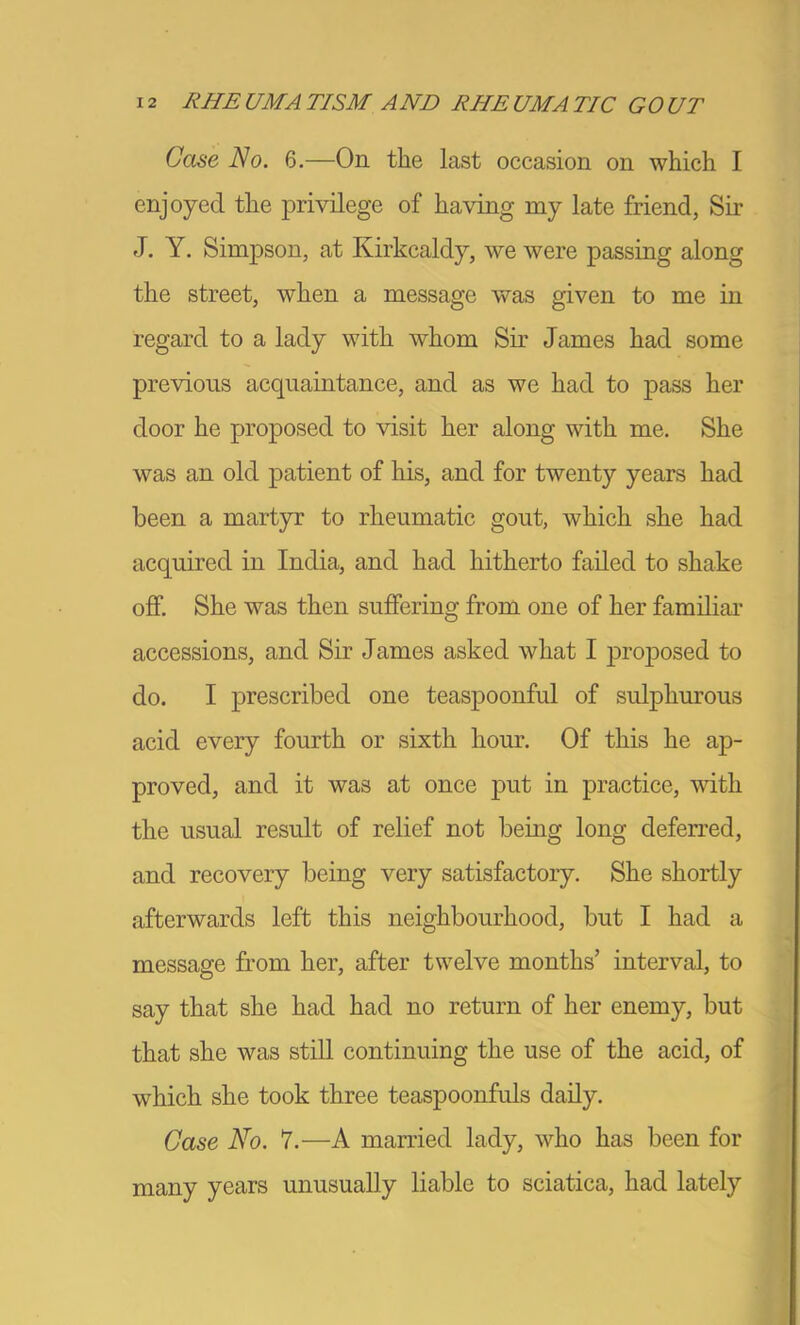 Case No. 6.—On the last occasion on which I enjoyed the privilege of having my late friend, Sir J. Y. Sim]DSon, at Kirkcaldy, we were passing along the street, when a message was given to me in regard to a lady with whom Sir James had some previous acquaintance, and as we had to pass her door he proposed to visit her along with me. She was an old patient of his, and for twenty years had been a martyr to rheumatic gout, which she had acquired in India, and had hitherto faded to shake off. She was then suffering from one of her famdiar accessions, and Sir James asked what I proposed to do. I prescribed one teaspoonful of sulphurous acid every fourth or sixth hour. Of this he ap- proved, and it was at once put in practice, with the usual result of relief not being long deferred, and recovery being very satisfactory. She shortly afterwards left this neighbourhood, but I had a message from her, after twelve months’ interval, to say that she had had no return of her enemy, but that she was stdl continuing the use of the acid, of which she took three teaspoonfuls dady. Case No. 7.—A married lady, who has been for many years unusuaUy liable to sciatica, had lately