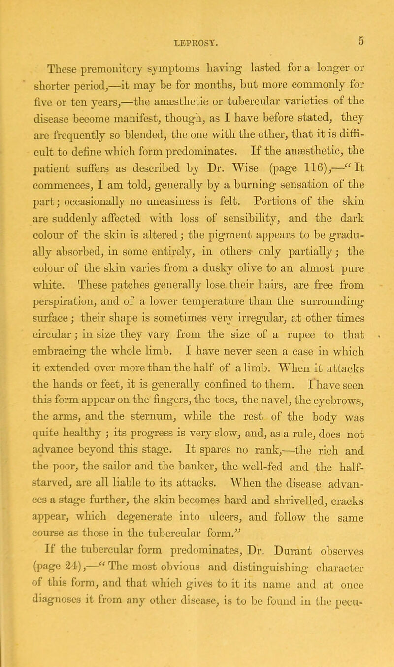 These premonitoiy s}anptoms having lasted for a longer or shorter period^—it may be for mouths, but more commonly for five or ten years,—the anaesthetic or tubercular varieties of the disease become manifest, though, as I have before stated, they are fi-equently so blended, the one ■with the other, that it is diffi- cult to define which form predominates. If the anaesthetic, the patient suffers as described by Dr. Wise (page 116),—'^It commences, I am told, generally by a burning sensation of the part; occasionally no uneasiness is felt. Portions of the skin are suddenly affected with loss of sensibility, and the dark colom- of the skin is altered j the pigment appears to be gradu- ally absorbed, in some entirely, in others only partially; the coloiu' of the skin varies from a dusky olive to an almost pure white. These patches generally lose their haus, are free from persphation, and of a lower temperature than the surrounding siu’face; their shape is sometimes very irregular, at other times cucular; in size they vary from the size of a rupee to that embracing the whole limb. I have never seen a case in which it extended over more than the half of a limb. When it attacks the hands or feet, it is generally confined to them. I have seen this form appear on the fingers, the toes, the navel, the eyebrows, the arms, and the sternum, while the rest of the body was quite healthy ; its progress is very slow, and, as a rule, does not advance beyond this stage. It spares no rank,—the rich and the poor, the sailor and the banker, the well-fed and the half- starved, are all liable to its attacks. When the disease advan- ces a stage further, the skin becomes hard and shrivelled, cracks appear, which degenerate into ulcers, and follow the same course as those in the tubercular form.” If the tubercular form predominates. Dr. Durant observes (page 24),—The most obvious and distinguishing character of this form, and that which gives to it its name and at once diagnoses it from any other disease, is to be found in the pecu-