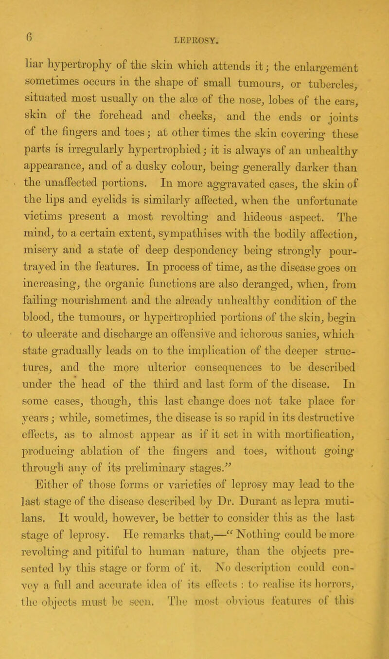 LEPROSY. liar hypertrophy of the skin which attends it; the enlarg-ement sometimes occurs in the shape of small tumours, or tubercles, situated most usually on the aloe of the nose, lobes of the ears, skin of the forehead and cheeks, and the ends or joints of the fingers and toes; at other times the skin covering these parts is irregularly hypertrophied; it is always of an unhealthy appearance, and of a duslcy colour, being generally darker than the unaffected portions. In more aggravated cases, the skin of the lips and eyelids is similarly affected, when the unfortunate victims present a most revolting and hideous aspect. The mind, to a certain extent, sympathises with the bodily affection, misery and a state of deep despondency being strongly pour- tray ed in the features. In process of time, as the disease goes on increasing, the organic functions are also deranged, Avhen, from failing nourishment and the already unhealthy condition of the blood, the tumours, or hypertrophied portions of the skin, begin to ulcerate and discharge an offensive and ichorous sanies, which state gradually leads on to the implication of the deeper struc- tures, and the more ulterior consequences to be described under the head of the tliird and last form of the chsease. In some cases, though, this last change does not take place for years; while, sometimes, the disease is so rapid in its destructive effects, as to almost appear as if it set in with mortification, producing ablation of the fingers and toes, udthout going through any of its preliminary stages.” Either of those forms or varieties of le^Arosy may lead to the last stage of the disease described by Dr. Durant as lepra muti- lans. It would, however, be better to consider this as the last stage of leprosy. He remarks that,—“ Nothing could be more revolting and pitiful to human nature, than the objects ju’c- sented by this stage or form of it. No description coxdd con- AR\y a full and accurate idea of its effects to n'alise its horrors, the objects must be soon. The most ol'vious features ol this