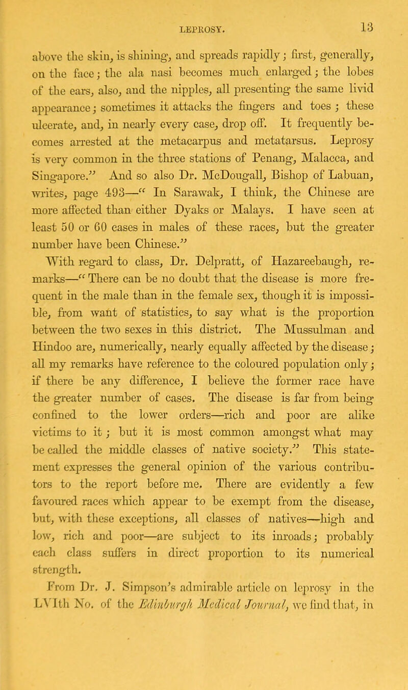 above the skin, is shining-, and spreads rapidly; fii-st, generally, on the face; the ala nasi becomes much enlarged; the lobes of the eai-s, also, and the nipples, all presenting the same livid appearance; sometimes it attacks the fingers and toes ; these ideerate, and, in nearly evei-y case, di-op off. It frequently be- comes arrested at the metacarpus and metatarsus. Leprosy is very common in the three stations of Penang, Malacca, and Singapore.'’^ And so also Dr. McDougall, Bishop of Labuan, wi-ites, page 493—“ In Sarawak, I think, the Chinese are more affected than either Dyaks or Malays. I have seen at least 50 or 60 cases in males of these races, but the greater number have been Chinese.^^ With regard to class. Dr. Delpratt, of Hazareebaugh, re- marks—“ There can be no doubt that the disease is more fre- quent in the male than in the female sex, though it is impossi- ble, from want of statistics, to say what is the proportion between the two sexes in this district. The Mussulman and Hindoo are, numerically, nearly equally affected by the disease; aU my remarks have reference to the colom-ed population only; if there be any difference, I believe the former race have the greater number of cases. The disease is far from being confined to the lower orders—rich and poor are alike victims to it; but it is most common amongst what may be called the middle classes of native society.'’^ This state- ment expresses the general opinion of the various contribu- tors to the report before me. There are evidently a few favoured races which appear to be exempt from the disease, but, with these exceptions, all classes of natives—high and low, rich and poor—are subject to its inroads; probably each class suffers in direct proportion to its numerical strength. From Dr. J. Simpson^s admirable article on leprosy in the L\ Ith No. of the Edlnfmrrjh Medical Journal, we find that, in
