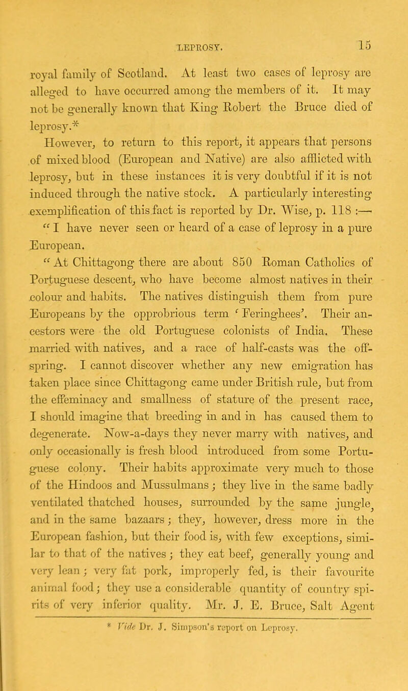 royal family of Scotland. At least two eases of leprosy are alleged to have oceiirred among the members of it. It may not bo generally known that King Kobert the Bruce died of lejirosy.* Howevei-j to return to this report^ it appears that persons of mixed blood (European and Native) are also afflicted with leprosy, but in these instances it is very doubtful if it is not induced through the native stock. A particularly interesting exempbfication of tbis.fact is reported by Dr. Wise, p. 118 :—■  I have never seen or beard of a case of leprosy in a pure European. “ At Chittagong there are about 850 Roman Catholics of Portuguese descent, who have become almost natives in their coloiu- and habits. The natives distinguish them from pui’e Em-opeans by the oj)probrious term ^ Eeringhees'’. Their an- cestors were the old Portuguese colonists of India. These married with natives, and a race of half-casts was the off- spring. I cannot discover whether any new emigration has taken place since Cliittagong came under British rule, hut from the eflPeminacy and smallness of statime of the present race, I should imagine that breeding in and in has caused them to degenerate. Now-a-days they never many with natives, and only occasionally is fresh blood introduced from some Portu- guese colony. Their habits approximate very much to those of the Hindoos and Mussulmans ; they live in the same badly ventilated thatched houses, smTounded by the same jungle and in the same bazaars; they, however, dress more in the European fashion, but their food is, ^vith few exceptions, simi- lar to that of the natives ; they eat beef, generally young and very lean ; very fat pork, improperly fed, is their favourite animal food; they use a considerable cpiantity of country spi- rits of very inferior quality. Mr. J. E. Bruce, Salt Agent * Vide Dr. J. Simpson's report on Loprosy.