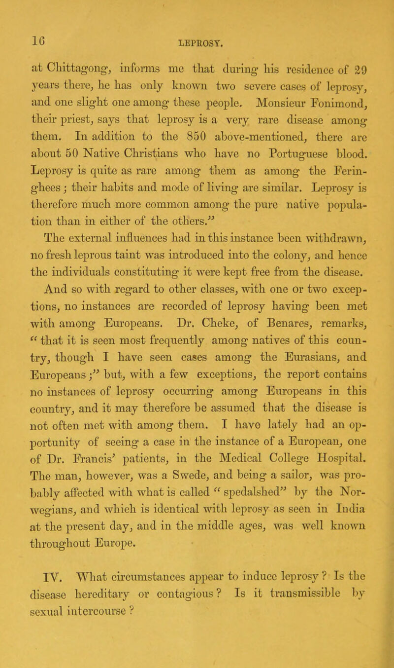 IG at Cliittag-ong-, infomis me that during’ liis residence of 29 years there, he has only knoMoi two severe eases of leprosy, and one slight one among these people. Monsieur Fonimond, their priest, says that leprosy is a very rare disease among them. In addition to the 850 above-mentioned, there are about 50 Native Clu’istians who have no Portuguese blood. Leprosy is quite as rare among them as among the Ferin- ghees ; their habits and mode of living are similar. Leprosy is therefore much more common among the pure native popula- tion than in either of the others.'’^ The external influences had in this instance been withdraAvn, no fresh leprous taint was introduced into the colony, and hence the individuals constituting it were kept free from the disease. And so with regard to other classes, with one or two excep- tions, no instances are recorded of leprosy having been met with among Europeans. Dr. Cheke, of Benares, remarks, “ that it is seen most frequently among natives of this coun- try, though I have seen cases among the Em’asians, and Europeans but, with a few exceptions, the report contains no instances of leprosy occurring among Europeans in this country, and it may therefore be assumed that the disease is not often met with among them. I have lately had an op- portunity of seeing a ease in the instance of a European, one of Dr. Francis^ patients, in the Medical College Hospital. The man, however, was a Swede, and being a sailor, was pro- bably affected with what is called “ spedalshed” by the Nor- wegians, and which is identical with leprosy as seen in ludia at the present day, and in the middle ages, was well known throughout Europe. IV. What circumstances appear to induce leprosy ? Is the disease hereditary or coiitag'ious ? Is it transmissible by sexual intercourse ?