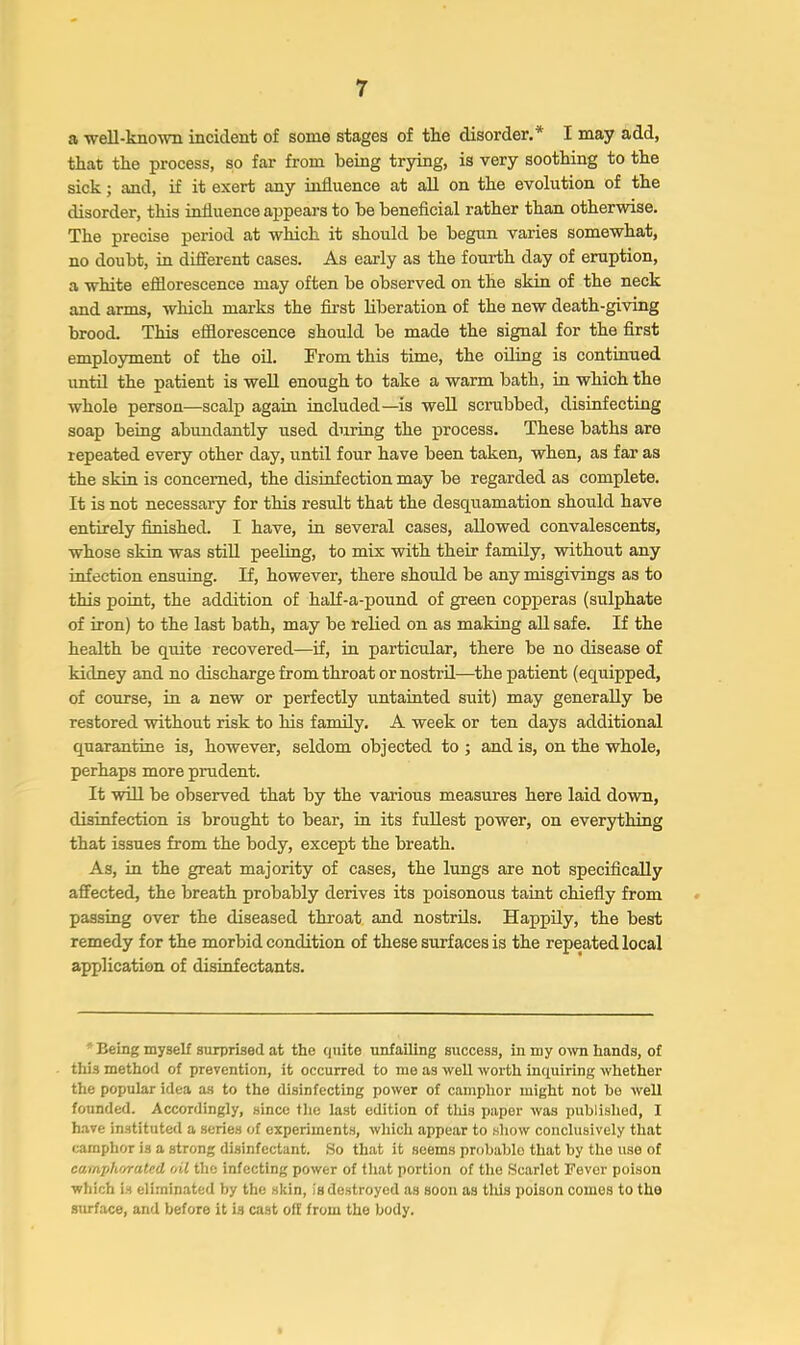 a well-known incident of some stages of tke disorder.* I may add, that the process, so far from being trying, is very soothing to the sick; and, if it exert any influence at all on the evolution of the disorder, this influence appears to be beneficial rather than otherwise. The precise period at which it should be begun varies somewhat, no doubt, in different cases. As early as the fourth day of eruption, a white efllorescence may often be observed on the skin of the neck and arms, which marks the first liberation of the new death-giving brood. This efllorescence should be made the signal for the first employment of the oil. From this time, the oiling is continued imtil the patient is well enough to take a warm bath, in which the whole person—scalp again included—is well scrubbed, disinfecting soap being abundantly used during the process. These baths are repeated every other day, until four have been taken, when, as far as the skin is concerned, the disinfection may be regarded as complete. It is not necessary for this result that the desquamation should have entirely finished. I have, in several cases, allowed convalescents, whose skin was stiU peeling, to mix with their family, without any infection ensuing. If, however, there should be any misgivings as to this point, the addition of half-a-pound of green copperas (sulphate of iron) to the last bath, may be relied on as making aU safe. If the health be quite recovered—if, in particular, there be no disease of kidney and no discharge from throat or nostril—the patient (equipped, of course, in a new or perfectly untainted sixit) may generally be restored without risk to his family. A week or ten days additional quarantine is, however, seldom objected to ; and is, on the whole, perhaps more prudent. It will be observed that by the various measures here laid down, disinfection is brought to bear, in its fullest power, on everything that issues from the body, except the breath. As, in the great majority of cases, the lungs are not specifically afifected, the breath probably derives its poisonous taint chiefly from passing over the diseased throat and nostrils. Happily, the best remedy for the morbid condition of these surfaces is the repeated local application of disinfectants. ' Being myself surprised at the quite unfailing success, in my oxvn hands, of this method of prevention, it occurred to me as well worth inquiring whether the popular idea a,s to the disinfecting power of camphor might not be well founded. Accordingly, since the last edition of this paper was publislied, I have instituted a series of experiments, which appear to show conclusively that camphor is a strong disinfectant. .So that it seems probable that by the use of camphorated oil the infecting power of tliat portion of the Scarlet Fever poison which is eliminated by the skin, is destroyed as soon as tliis poison comes to the sm-face, and before it is cast off from the body.