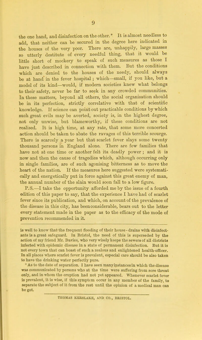 the one hand, and disinfection on the other. * It is almost needless to add, that neither can he secured in the degree here indicated in the houses of the very poor. There are, unhappily, large masses so utterly destitute of every needful thing, that it would he little short of mockery to speak of such measures as those I have just described in connection with them. But the conditions which are denied to the houses of the needy, should always he at hand* in the fever hospital; which—small, if you like, hut a model of its kind—would, if modern societies knew what belongs to their safety, never be far to seek in any crowded communities. In these matters, beyond aU others, the social organisation should he in its perfection, strictly correlative with that of scientific knowledge. If science can point out practicable conditions by which such great evils may be averted, society is, in the highest degree, not only unwise, but blameworthy, if these conditions are not realised. It is high time, at any rate, that some more concerted action should be taken to abate the ravages of this terrible scourge. There is scarcely a year but that scarlet fever slays some twenty thousand persons in England alone. There are few famihes that have not at one time or another felt its deadly power; and it is now and then the cause of tragedies which, although occurring only in single families, are of such agonising bitterness as to move the heart of the nation. If the measures here suggested were systemati- cally and energetically put in force against this great enemy of man, the annual number of the slain would soon fall to a low figure. P.S.—I take the opportunity afforded me by the issue of a fourth edition of this paper to say, that the experience I have had of scarlet fever since its pubhcation, and which, on account of the prevalence of the disease in this city, has been considerable, bears out to the letter every statement made in the paper as to the efficacy of the mode of prevention recommended in it. is well to know that the frequent flooding of their house - drains with disinfect- ants is a great safeguard. In Bristol, the need of this is superseded by the action of my friend Mr. Davies, who very wisely keeps the sewers of all districts infected with epidemic disease in a state of permanent disinfection. But it is not every town that can boast of such a zealous and enlightened health-oflBcer. In aU places where scarlet fever is prevalent, especial care should be also taken to have the drinking water perfectly pure. * As to the date of separation. I have seen many instances in which the disease was communicated by persous who at the time were suffering from sore throat only, and in whom the eruption had not yet appeared. Whenever scarlet fever is prevalent, it is wise, if this symptom occur in any member of the family, to separate the subject of it from the rest imtil the opinion of a medical man can be got. THOMAS KEllSLAKE, A>D CO., BRISTOL.