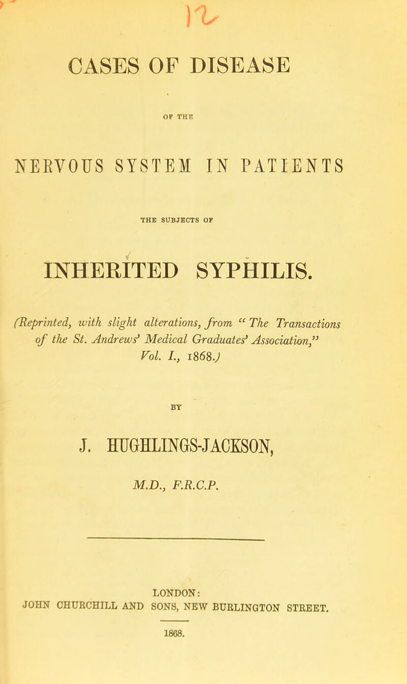 CASES OF DISEASE OP THE NEEVOUS SYSTEM IN PATIENTS THE SUBJECTS OF INHEMTED SYPHILIS. fReprinted, with slight alterations, from “ The Transactions of the St. Andrews* Medical Graduates* Association,** Vol. I., 1868.J BT J. HUGHLINGS-JACKSON, M.D., F.R.C.P. LONDON: JOHN CHURCHILL AND SONS, NEW BURLINGTON STREET.