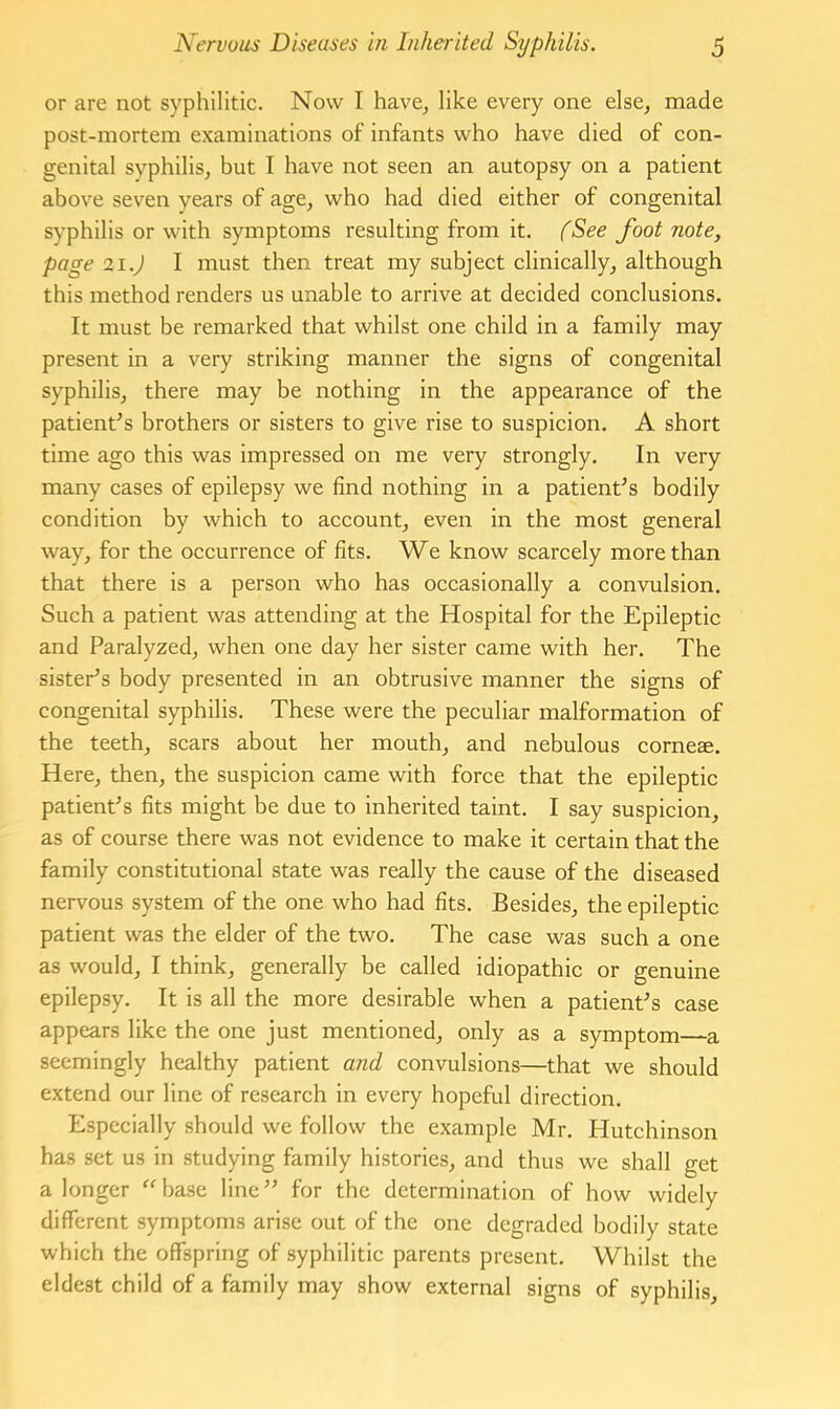 or are not syphilitic. Now I have^ like every one else, made post-mortem examinations of infants who have died of con- genital syphilis, but I have not seen an autopsy on a patient above seven years of age, who had died either of congenital syphilis or with symptoms resulting from it. fSee foot note, page 21.) I must then treat my subject clinically, although this method renders us unable to arrive at decided conclusions. It must be remarked that whilst one child in a family may present in a very striking manner the signs of congenital syphilis, there may be nothing in the appearance of the patient^s brothers or sisters to give rise to suspicion. A short time ago this was impressed on me very strongly. In very many cases of epilepsy we find nothing in a patient^s bodily condition by which to account, even in the most general way, for the occurrence of fits. We know scarcely more than that there is a person who has occasionally a convulsion. Such a patient was attending at the Hospital for the Epileptic and Paralyzed, when one day her sister came with her. The sister’s body presented in an obtrusive manner the signs of congenital syphilis. These were the peculiar malformation of the teeth, scars about her mouth, and nebulous corneas. Here, then, the suspicion came with force that the epileptic patient’s fits might be due to inherited taint. I say suspicion, as of course there was not evidence to make it certain that the family constitutional state was really the cause of the diseased nervous system of the one who had fits. Besides, the epileptic patient was the elder of the two. The case was such a one as would, I think, generally be called idiopathic or genuine epilepsy. It is all the more desirable when a patient’s case appears like the one just mentioned, only as a symptom—a seemingly healthy patient and convulsions—that we should extend our line of research in every hopeful direction. Especially should we follow the example Mr. Hutchinson has set us in studying family histories, and thus we shall get a longer “base line” for the determination of how widely different symptoms arise out of the one degraded bodily state which the offspring of syphilitic parents present. Whilst the eldest child of a family may show external signs of syphilis.