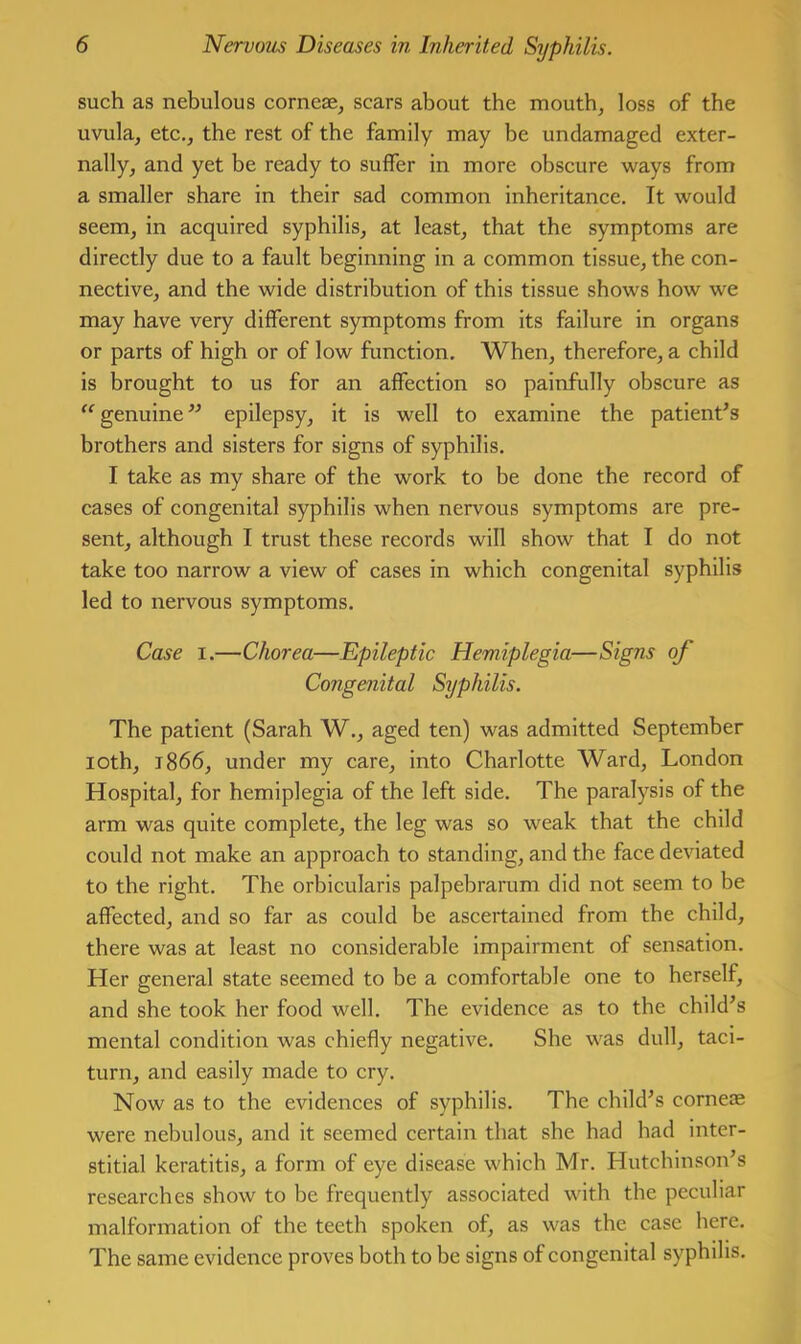 such as nebulous corneae, scars about the mouth, loss of the uvula, etc., the rest of the family may be undamaged exter- nally, and yet be ready to suffer in more obscure ways from a smaller share in their sad common inheritance. It would seem, in acquired syphilis, at least, that the symptoms are directly due to a fault beginning in a common tissue, the con- nective, and the wide distribution of this tissue shows how we may have very different symptoms from its failure in organs or parts of high or of low function. When, therefore, a child is brought to us for an affection so painfully obscure as '^genuine” epilepsy, it is well to examine the patient^s brothers and sisters for signs of syphilis. I take as my share of the work to be done the record of cases of congenital syphilis when nervous symptoms are pre- sent, although I trust these records will show that I do not take too narrow a view of cases in which congenital syphilis led to nervous symptoms. Case I.—Chorea—Epileptic Hemiplegia—Signs of Congenital Syphilis. The patient (Sarah W., aged ten) was admitted September loth, 1866, under my care, into Charlotte Ward, London Hospital, for hemiplegia of the left side. The paralysis of the arm was quite complete, the leg was so weak that the child could not make an approach to standing, and the face deviated to the right. The orbicularis palpebrarum did not seem to be affected, and so far as could be ascertained from the child, there was at least no considerable impairment of sensation. Her general state seemed to be a comfortable one to herself, and she took her food well. The evidence as to the child^s mental condition was chiefly negative. She was dull, taci- turn, and easily made to cry. Now as to the evidences of syphilis. The child^s cornese were nebulous, and it seemed certain that she had had inter- stitial keratitis, a form of eye disease which Mr. Hutchinson’s researches show to be frequently associated with the peculiar malformation of the teeth spoken of, as was the case liere. The same evidence proves both to be signs of congenital syphilis.