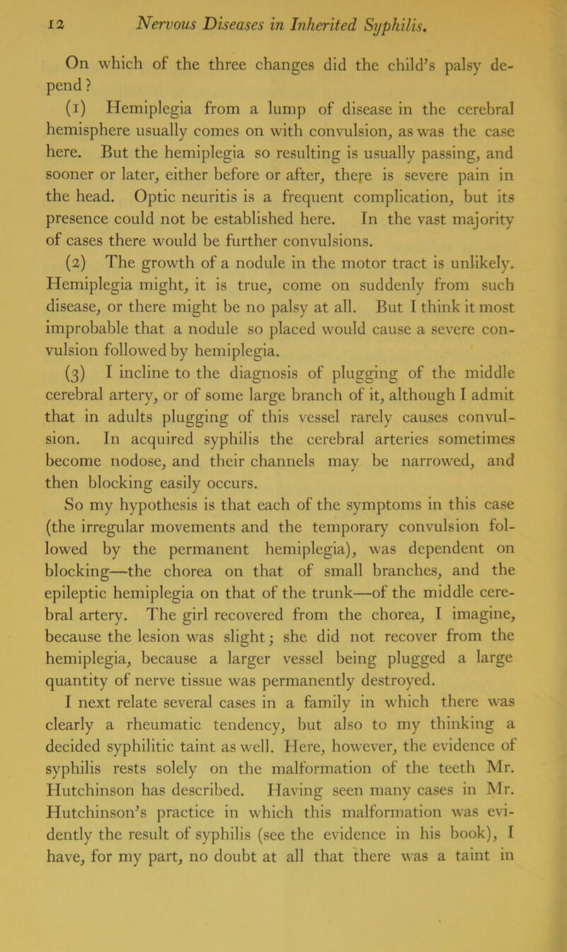 On which of the three changes did the child’s palsy de- pend ? (1) Hemiplegia from a lump of disease in the cerebral hemisphere usually comes on with convulsion, as was the case here. But the hemiplegia so resulting is usually passing, and sooner or later, either before or after, there is severe pain in the head. Optic neuritis is a frequent complication, but its presence could not be established here. In the vast majority of cases there would be further convulsions. (2) The growth of a nodule in the motor tract is unlikely. Hemiplegia might, it is true, come on suddenly from such disease, or there might be no palsy at all. But I think it most improbable that a nodule so placed would cause a severe con- vulsion followed by hemiplegia. (3) I incline to the diagnosis of plugging of the middle cerebral artery, or of some large branch of it, although I admit that in adults plugging of this vessel rarely causes convul- sion. In acquired syphilis the cerebral arteries sometimes become nodose, and their channels may be narrowed, and then blocking easily occurs. So my hypothesis is that each of the symptoms in this case (the irregular movements and the temporary convulsion fol- lowed by the permanent hemiplegia), was dependent on blocking—the chorea on that of small branches, and the epileptic hemiplegia on that of the trunk—of the middle cere- bral artery. The girl recovered from the chorea, I imagine, because the lesion was slight; she did not recover from the hemiplegia, because a larger vessel being plugged a large quantity of nerve tissue was permanently destroyed. I next relate several cases in a family in which there was clearly a rheumatic tendency, but also to my thinking a decided syphilitic taint as well. Here, however, the evidence of syphilis rests solely on the malformation of the teeth Mr. Hutchinson has described. Having seen many cases in Mr. Hutchinson’s practice in which this malformation was evi- dently the result of syphilis (see the evidence in his book), I have, for my part, no doubt at all that there was a taint in