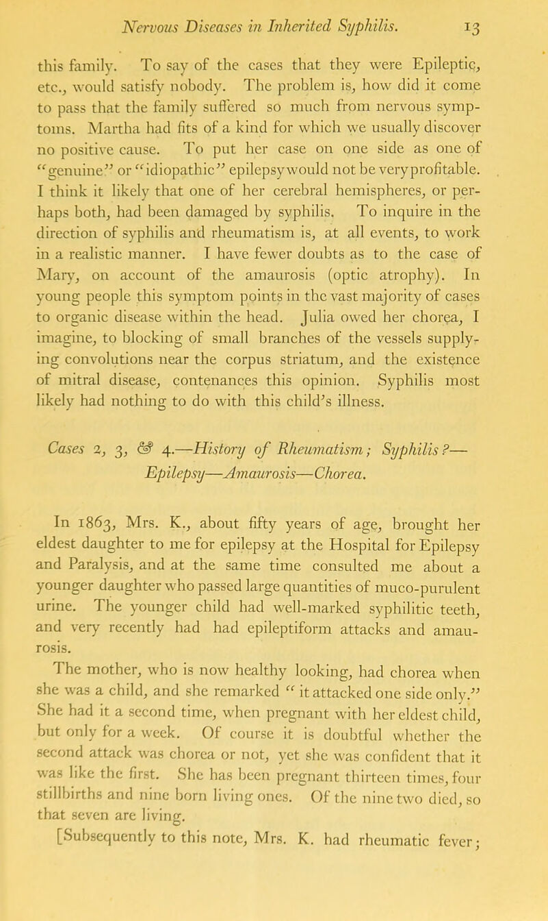 this family. To say of the cases that they were Epileptiq, etc., would satisfy nobody. The problem is, how did it come to pass that the family sufiered so much from nervous symp- toms. Martha had fits of a kind for which we usually discover no positive cause. To put her case on one side as one of “genuine” or “idiopathic” epilepsy would not be veryprofitable. I think it likely that one of her cerebral hemispheres, or per- haps both, had been damaged by syphilis. To inquire in the direction of syphilis and rheumatism is, at all events, to work in a realistic manner. I have fewer doubts as to the case of Mary, on account of the amaurosis (optic atrophy). In young people this symptom points in the vast majority of cases to organic disease within the head. Julia owed her chorea, I imagine, to blocking of small branches of the vessels supply- ing convolutions near the corpus striatum, and the existence of mitral disease, contenances this opinion. Syphilis most likely had nothing to do with this chikPs illness. Cases 2, 3, 4.—History of Rheumatism; Syphilis?— Epilepsy—Amaurosis—Chorea. In 1863, Mrs. K., about fifty years of age, brought her eldest daughter to me for epilepsy at the Hospital for Epilepsy and Paralysis, and at the same time consulted me about a younger daughter who passed large quantities of muco-purulent urine. The younger child had well-marked syphilitic teeth, and very recently had had epileptiform attacks and amau- rosis. The mother, who is now healthy looking, had chorea when she was a child, and she remarked “ it attacked one side only.” She had it a second time, when pregnant with her eldest child, but only for a week. Of course it is doubtful whether the second attack was chorea or not, yet she was confident that it was like the finst. She has been pregnant thirteen times, four stillbirths and nine born living ones. Of the nine two died, so that seven are living. [Subsequently to this note, Mrs. K. had rheumatic fever;