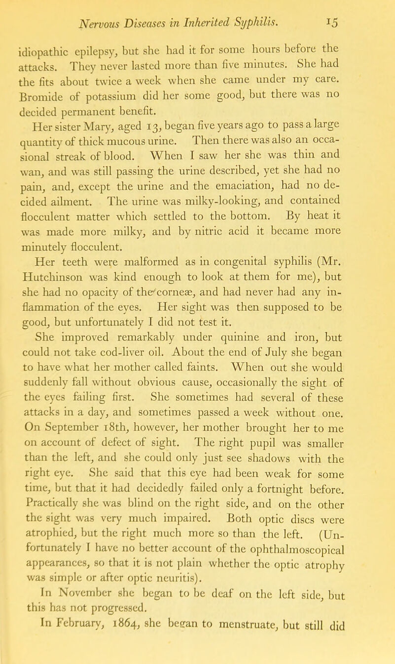 idiopathic epilepsy, but she had it for some hours before the attacks. They never lasted more than five minutes. She had the fits about twice a week when she came under my care. Bromide of potassium did her some good, but there was no decided permanent benefit. Her sister Mary, aged 13, began five years ago to pass a large quantity of thick mucous urine. Then there was also an occa- sional streak of blood. When I saw her she was thin and wan, and was still passing the urine described, yet she had no pain, and, except the urine and the emaciation, had no de- cided ailment. The urine was milky-looking, and contained flocculent matter which settled to the bottom. By heat it was made more milky, and by nitric acid it became more minutely flocculent. Her teeth were malformed as in congenital syphilis (Mr. Hutchinson was kind enough to look at them for me), but she had no opacity of the^corneae, and had never had any in- flammation of the eyes. Her sight was then supposed to be good, but unfortunately I did not test it. She improved remarkably under quinine and iron, but could not take cod-liver oil. About the end of July she began to have what her mother called faints. When out she would suddenly fall without obvious cause, occasionally the sight of the eyes failing first. She sometimes had several of these attacks in a day, and sometimes passed a week without one. On September 18th, however, her mother brought her to me on account of defect of sight. The right pupil was smaller than the left, and she could only just see shadows with the right eye. She said that this eye had been weak for some time, but that it had decidedly failed only a fortnight before. Practically she was blind on the right side, and on the other the sight was very much impaired. Both optic discs were atrophied, but the right much more so than the left. (Un- fortunately I have no better account of the ophthalmoscopical appearances, so that it is not plain whether the optic atrophy was simple or after optic neuritis). In November she began to be deaf on the left side, but this has not progressed. In February, 1864, she beean to menstruate, but still did