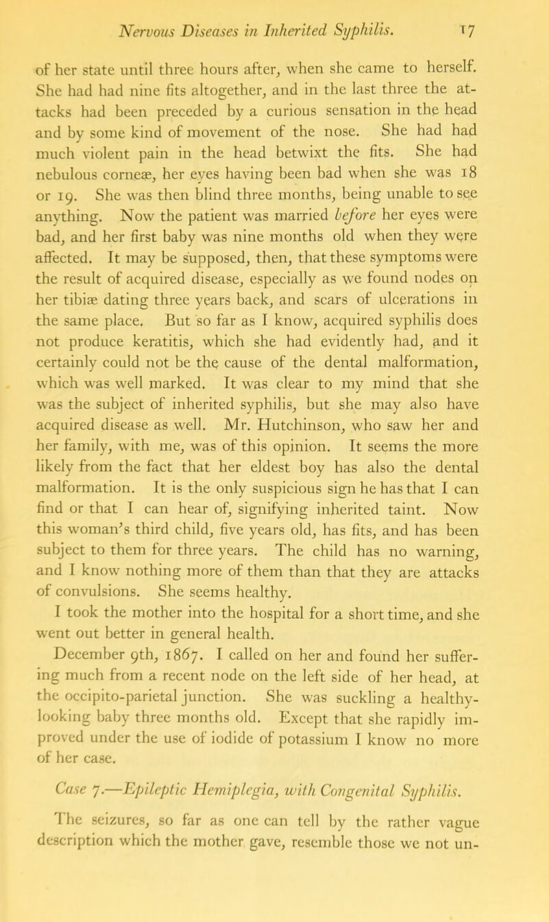 of her state until three hours after^ when she came to herself. She had had nine fits altogether, and in the last three the at- tacks had been preceded by a curious sensation in the head and by some kind of movement of the nose. She had had much violent pain in the head betwixt the fits. She had nebulous cornege, her eyes having been bad when she was 18 or 19. She was then blind three months, being unable to see anything. Now the patient was married before her eyes were bad, and her first baby was nine months old when they were affected. It may be supposed, then, that these symptoms were the result of acquired disease, especially as we found nodes on her tibiae dating three years back, and scars of ulcerations in the same place. But so far as I know, acquired syphilis does not produce keratitis, which she had evidently had, and it certainly could not be the cause of the dental malformation, which was well marked. It was clear to my mind that she was the subject of inherited syphilis, but she may also have acquired disease as well. Mr. Hutchinson, who saw her and her family, with me, was of this opinion. It seems the more likely from the fact that her eldest boy has also the dental malformation. It is the only suspicious sign he has that I can find or that I can hear of, signifying inherited taint. Now this womafrs third child, five years old, has fits, and has been subject to them for three years. The child has no warning, and I know nothing more of them than that they are attacks of commlsions. She seems healthy, I took the mother into the hospital for a short time, and she went out better in general health. December 9th, 1867. I called on her and found her suffer- ing much from a recent node on the left side of her head, at the occipito-parietal junction. She was suckling a healthy- looking baby three months old. Except that she rapidly im- proved under the use of iodide of potassium I know no more of her case. Case 7,—Epileptic Hemiplegia, with Congenital Syphilis. The seizures, so far as one can tell by the rather vague description which the mother gave, resemble those we not un-