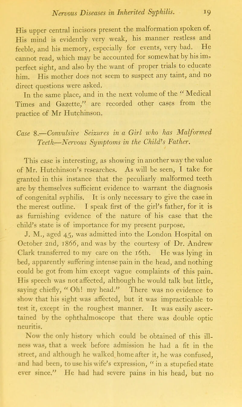 His upper central incisors present the malformation spoken of. His mind is evidently very weak, his manner restless and feeble, and his memory, especially for events, very bad. He cannot read, which may be accounted for somewhat by his im- perfect sight, and also by the want of proper trials to educate him. His mother does not seem to suspect any taint, and no direct questions were asked. In the same place, and in the next volume of the “ Medical Times and Gazette,^^ are recorded other cases from the practice of Mr Hutchinson. Case 8.—Convulsive Seizures in a Girl who has Malformed Teeth—Nervous Symptoms in the Child’s Father. This case is interesting, as showing in another way the value of Mr. HutchinsoiTs researches. As will be seen, I take for granted in this instance that the peculiarly malformed teeth are by themselves sufficient evidence to warrant the diagnosis of congenital syphilis. It is only necessary to give the case in the merest outline. I speak first of the girPs father, for it is as furnishing evidence of the nature of his case that the child^s state is of importance for my present purpose. J. M,, aged 45, was admitted into the London Hospital on October 2nd, 1866, and was by the courtesy of Dr. Andrew Clark transferred to my care on the i6th. He was lying in bed, apparently suffering intense pain in the head, and nothing could be got from him except vague complaints of this pain. His speech was not affected, although he would talk but little, saying chiefly, “ Oh! my head.” There was no evidence to show that his sight was affected, but it was impracticable to test it, except in the roughest manner. It was easily ascer- tained by the ophthalmoscope that there was double optic neuritis. Now the only history which could be obtained of this ill- ness was, that a week before admission he had a fit in the street, and although he walked home after it, he was confused, and had been, to use his wife’s expression, “ in a stupefied state ever since.” He had had severe pains in his head, but no