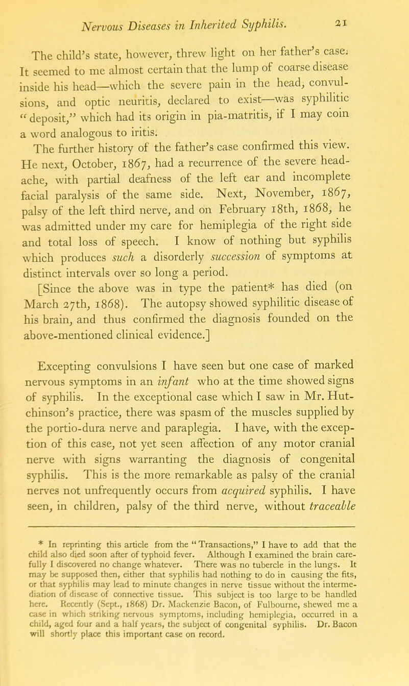 The chikPs state, however, threw light on her father’s case; It seemed to me almost certain that the lump of coarse disease inside his head—which the severe pain in the head, convul- sions, and optic neuritis, declared to exist—was syphilitic “ deposit,” which had its origin in pia-matritis, if I may coin a word analogous to iritis. The further histoiy of the father’s case confirmed this view. He next, October, 1867, had a recurrence of the severe head- ache, with partial deafness of the left ear and incomplete facial paralysis of the same side. Next, November, 1867, palsy of the left third nerve, and on February i8th, 1868, he was admitted under my care for hemiplegia of the right side and total loss of speech. I know of nothing but syphilis which produces such a disorderly succession of symptoms at distinct intervals over so long a period. [Since the above was in type the patient* has died (on March 27th, 1868). The autopsy showed syphilitic disease of his brain, and thus confirmed the diagnosis founded on the above-mentioned clinical evidence.] Excepting convulsions I have seen but one case of marked nervous symptoms in an infant who at the time showed signs of syphilis. In the exceptional case which I saw in Mr. Hut- chinson’s practice, there was spasm of the muscles supplied by the portio-dura nerve and paraplegia. I have, with the excep- tion of this case, not yet seen affection of any motor cranial nerve with signs warranting the diagnosis of congenital syphilis. This is the more remarkable as palsy of the cranial nerves not unfrequently occurs from acquired syphilis. I have seen, in children, palsy of the third nerve, without traceable * In reprinting this article from the “ Transactions,” I have to add that the child also died soon after of typhoid fever. Although I examined the brain care- fully I discovered no change whatever. There was no tubercle in the lungs. It may be supposed then, either that syphilis had nothing to do in causing the fits, or that syphilis may lead to minute changes in nerve tissue without the interme- diation of disease of connective tissue. This subject is too large to be handled here. Recently (Sept., 1868) Dr. Mackenzie Bacon, of Fulbourne, shewed me a case in which striking nervous symptoms, including hemiplegia, occurred in a child, aged four and a half years, the subject of congenital syphilis. Dr. Bacon will shortly place this important case on record.