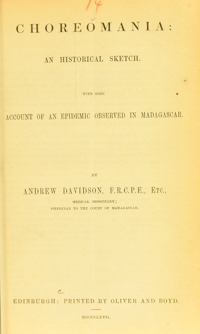 CHOREOMANIA: AN HISTORICAL SKETCH. WITH SOME ft- ACCOUNT OF AN EPIDEMIC OBSEEVED IN MADAGASCAR. BY ANDREW DAVIDSON, F.R.C.P.E., Etc,, MEDICAT, mS.SIONATlT ; PnYSICTAN TO THE COURT OF MADAGASCAR. EDINBUKOFI; PRINTED 15Y OLIVER AND BOYD. •MDCCCI.XVII.