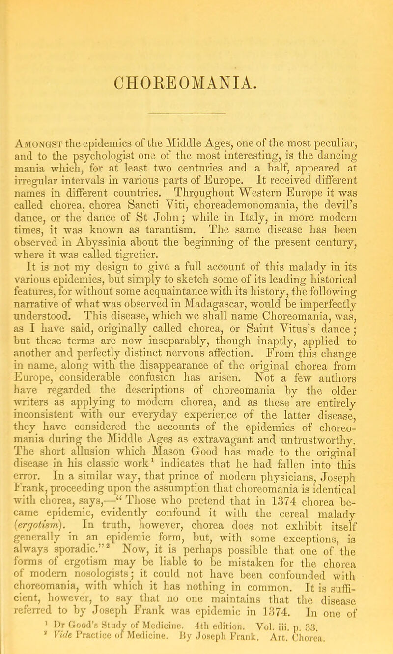 Amongst the epidemics of the Middle Ages, one of the most peculiar, and to the psychologist one of the most interesting, is the dancing- mania wliich, for at least two centuries and a half, appeared at irregular intervals in various parts of Europe. It received different names in different countries. Throughout Western Europe it was called chorea, chorea Sancti Viti, choreademonomaida, the devil’s dance, or the dance of St John; while in Italy, in more modern times, it was known as tarantism. The same disease has been observed in Abyssinia about the beginning of the present century, where it was called tigretier. It is not my design to give a full account of this malady in its various epidemics, but simply to sketch some of its leading historical features, for without some acquaintance with its history, the following narrative of what was observed in Madagascar, would be imperfectly understood. This disease, which we shall name Choreomania, was, as I have said, originally called chorea, or Saint Vitus’s dance j but these terms are now inseparably, though inaptly, applied to another and perfectly distinct nervous affection. From this change in name, along with the disappearance of the original chorea from Europe, considerable confusion has arisen. Not a few authors have regarded the descriptions of choreomania by the older Avriters as applying to modern chorea, and as these are entirely inconsistent -with our everyday experience of the latter disease, they have considered the accounts of the epidemics of choreo- mania during the Middle Ages as extravagant and untrustworthy. The short allusion which Mason Good has made to the original disea.se in his classic work^ indicates that he had fallen into this error. In a similar way, that prince of modern physicians, Joseph Frank, proceeding upon the assumption that choreomania is identical with chorea, says,—“ Those who pretend that in 1374 chorea be- came epidemic, evidently confound it with the cereal malady {errjolism). In tnith, however, chorea does not exhibit itself generally in an epidemic form, but, with some exceptions, is always sporadic.”* Now, it is perhaps possible that one of the forms of ergotism may be liable to be mistaken for the chorea of modem nosologists; it could not have been confounded with choreomania, with which it has nothing in common. It is suffi- cient, however, to say that no one maintains that the disease referred to by Joseph Frank was epidemic in 1374. In one of ' F)r Good’s Study of Mediciiif!. dtli edition. Vol. iii. p. F«V/e Practice of Medicine. Hy Josepli Frank. Art. Chorea.