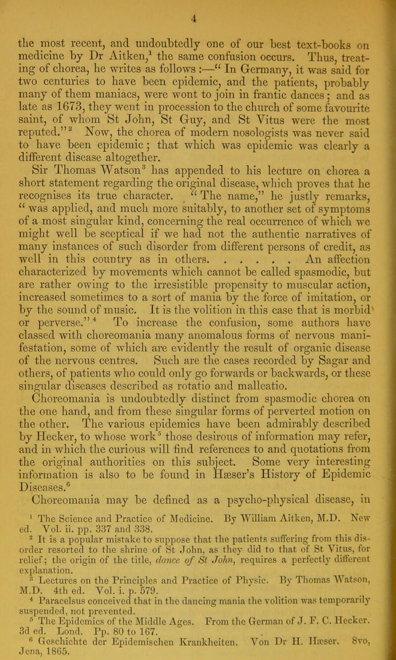 the most recent, and undoubtedly one of our best text-books on medicine by Dr Aitken,^ the same confusion occurs. Thus, treat- ing of chorea, he writes as follows :—“ In Germany, it was said for two centuries to have been epidemic, and the patients, probably many of them maniacs, were wont to join in frantic dances; and as late as 1673, they went in procession to the church of some favourite saint, of whom St John, St Guy, and St Vitus were the most reputed.”^ Now, the chorea of modern nosologists was never said to have been epidemic; that which was epidemic was clearly a different disease altogether. Sir Thomas Watson® has appended to his lecture on chorea a short statement regarding the original disease, which proves that he recognises its true character. “ The name,” he justly remarks, “ was applied, and much more suitably, to another set of symptoms of a most singular kind, concerning the real occurrence of which we might well be sceptical if we had not the authentic narratives of many instances of such disorder from different persons of credit, as well in this country as in others An affection characterized by movements which cannot be called spasmodic, but are rather owing to the irresistible propensity to muscular action, increased sometimes to a sort of mania by the force of imitation, or by the sound of music. It is the volition in this case that is morbid' or perverse.” ^ To increase the confusion, some authors have classed with choreoraania many anomalous forms of nervous mani- festation, some of which are evidently the result of organic disease of the nervous centres. Such are the cases recorded by Sagar and others, of patients who could only go forwards or backwards, or these singular diseases described as rotatio and malleatio. Choreomania is undoubtedly distinct from spasmodic chorea on the one hand, and from these singular forms of perverted motion on the other. The various epidemics have been admirably described by Hecker, to whose work ® those desirous of information may refer, and in which the curious will find references to and quotations from the original authorities on this subject. Some very interesting information is also to be found in Hgeser’s History of Epidemic Diseases.® Choreomania may be defined as a psycho-physical disease, in ‘ The Science and Practice of Medicine. By William Aitken, M.D. New ed. Vol. ii. pp. 337 and 338. ^ It is a popular mistake to suppose tliat the patients suffering from this dis- order resorted to the shrine of St Jolm, as they did to that of St Vitus, for relief; the origin of the title, dance of St JoJm, requires a perfectly different explanation. Lectures on the Principles and Practice of Physic. By Tliomas Watson, M.D. 4th ed. Vol. i. p. 579. Paracelsus conceived that in the dancing mania the volition was temporarilj’^ suspended, not prevented. ® Tlie Epidemics of the Middle Ages. From tlie German of J. F. C. flecker. 3d ed. Lond. Pp. 80 to 1G7. ® Gescliichte der Epidcmisclien Krankheiten. Von Dr II. llwser. 8vo, Jena, 18G5.