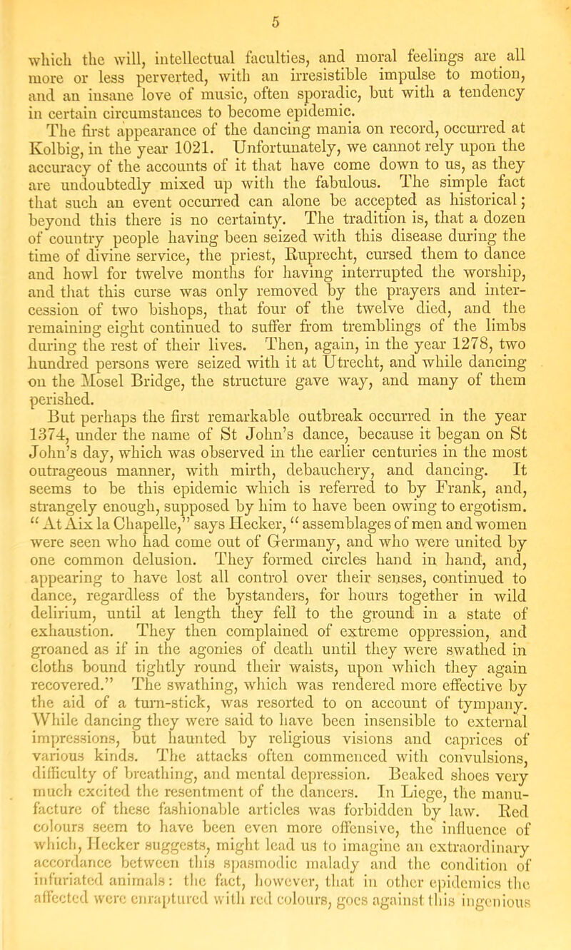 which the will, intellectual faculties, and moral feelings are all more or less perverted, with an irresistible impulse to motion, and an insane love of musie, often sporadic, but with a tendency in certain circumstances to become epidemic. The first appearance of the dancing mania on record, occurred at Kolbig, in the year 1021. Unfortunately, we cannot rely upon the accuracy of the accounts of it that have come down to us, as they are undoubtedly mixed up with the fabulous. The simple fact that such an event occurred can alone be accepted as historical; beyond this there is no certainty. The tradition is, that a dozen of country people having been seized with this disease during the time of divine service, the priest, Ruprecht, cursed them to dance and howl for twelve months for having interrupted the worship, and that this curse was only removed by the prayers and inter- cession of two bishops, that four of the twelve died, and the remaining eight continued to suffer from tremblings of the limbs during the rest of their lives. Then, again, in the year 1278, two hundred persons were seized with it at Utrecht, and while dancing on the Mosel Bridge, the structure gave way, and many of them perished. But perhaps the first remarkable outbreak occurred in the year 1374, under the name of St John’s dance, because it began on St Jolm’s day, which was observed in the earlier centuries in the most outrageous manner, with mirth, debauchery, and dancing. It seems to be this epidemic which is referred to by Frank, and, strangely enough, supposed by him to have been owing to ergotism. “ At Aix la Chapelle,” says Hecker, “ assemblages of men and women were seen who had come out of Germany, and who were united by one common delusion. They formed circles hand in hand, and, appearing to have lost all control over their senses, continued to dance, regardless of the bystanders, for hours together in wild delirium, until at length they fell to the ground in a state of exhaustion. They then complained of extreme oppression, and groaned as if in the agonies of death until they were swathed in cloths bound tightly round their waists, upon which they again recovered.” The swathing, which was rendered more effective by the aid of a turn-stick, was resorted to on account of tympany. While dancing they were said to have been insensible to external impressions, but haunted by religious visions and caprices of various kinds. The attacks often commenced with convulsions, difficulty of breathing, and mental depression. Beaked shoes very much excited the resentment of the dancers. In Liege, the manu- facture of these fashionable articles was forbidden by law. Red colours seem to have been even more offensive, the influence of which, Ilccker suggc.sts, might lead us to imagine an extraordinary accordance between this spasmodic malady and the condition of infuriated animals: tlic fact, however, that in other epidemics tlic affected were enraptured with red coloiins, goes against this ingenious