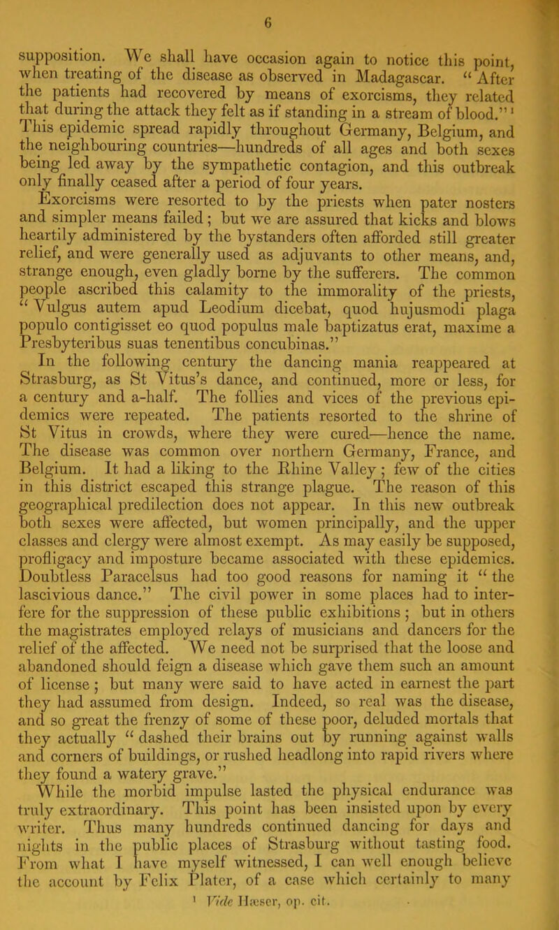 supposition. We shall have occasion again to notice this point when treating of the disease as observed in Madagascar. “ After the patients had recovered by means of exorcisms, they related that during the attack they felt as if standing in a stream of blood.”' This epidemic spread rapidly throughout Germany, Belgium, and the neighbouring countries—hundreds of all ages and both sexes being led away by the sympathetic contagion, and this outbreak only finally ceased after a period of four years. Exorcisms were resorted to by the priests when pater nosters and simpler means failed; but we are assured that kicks and blows heartily administered by the bystanders often afforded still greater relief, and were generally used as adjuvants to other means, and, strange enough, even gladly borne by the sufferers. The common people ascribed this calamity to the immorality of the priests, “ Vulgus autem apud Leodium dicebat, quod hujusmodi plaga populo contigisset eo quod populus male baptizatus erat, maxime a Presbyteribus suas tenentibus concubinas.” In the following century the dancing mania reappeared at Strasburg, as St Vitus’s dance, and continued, more or less, for a century and a-half. The follies and vices of the previous epi- demics were repeated. The patients resorted to the shrine of St Vitus in crowds, where they were cured—hence the name. The disease was common over northern Germany, France, and Belgium. It had a liking to the Bhine Valley ; few of the cities in this district escaped this strange plague. The reason of this geographical predilection does not appear. In this new outbreak both sexes were affected, but women principally, and the upper classes and clergy were almost exempt. As may easily be supposed, profligacy and imposture became associated with these epidemics. Doubtless Paracelsus had too good reasons for naming it “ the lascivious dance.” The civil power in some places had to inter- fere for the suppression of these public exhibitions ; but in others the magistrates employed relays of musicians and dancers for the relief of the affected. We need not be sui-prised that the loose and abandoned should feign a disease which gave them such an amount of license; but many were said to have acted in earnest the part they had assumed from design. Indeed, so real was the disease, and so gi'eat the frenzy of some of these poor, deluded mortals that they aetually “ dashed their brains out by running against walls and corners of buildings, or rushed headlong into rapid rivers where they found a wateiy grave.” While the morbid impulse lasted the physical endurance was truly extraordinary. This point has been insisted upon by every writer. Thus many hundreds continued dancing for days and nights in the public places of Strasburg without tasting food. I’rom what I have myself witnessed, 1 can well enough believe the account by Felix Plater, of a case Avhich certainly to many ' Vide II:escr, op. cit.