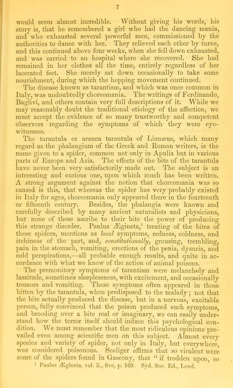 would seem almost incredible. Without giving his words, his story is, that he remembered a girl who had the dancing mania, and who exhausted several powerful men, commissioned by the authorities to dance with her. They relieved each other by turns, and this continued above four weeks, when she fell down exhausted, and was carried to an hospital where she recovered. She had remained in her clothes all the time, entirely regardless of her lacerated feet. She merely sat down occasionally to take some nourishment, during which the hopping movement continued. The disease known as tarantism, and which was once common in Italy, was undoubtedly choreomania. The writings of Ferdinando, Baglivi, and others contain very full descriptions of it. While we may reasonably doubt the traditional etiology of the affection, we must accept the evidence of so many trustworthy and competent observers regarding the symptoms of which they were eye- witnesses. The tarantula or aranea tarantula of Liiinteus, which many regard as the phalangium of the Greek and Koman writers, is the name given to a spider, common not only in Apulia but in various parts of Europe and Asia. The effects of the bite of the tarantula have never been very satisfactorily made out. The subject is an interesting and curious one, upon which much has been written. A strong argument against the notion that choreomania was so caused is this, that whereas the spider has very probably existed in Italy for ages, choreomania only appeared there in the fourteenth or fifteenth century. Besides, the phalangia were known and carefully described by many ancient naturalists and physicians, but none of these ascribe to their bite the power of producing this strange disorder. Paulus JEgineta,' treating of the bites of these spiders, mentions as heal symptoms, redness, coldness, and itchiness of the part, and, constitutionally^ grousing, trembling, pain in the stomach, vomiting, erections of the penis, dysuria, and cold perspirations,—all probable enough results, and quite in ac- cordance with what we know of the action of animal poisons. The premonitory symptoms of tarantism were melancholy and lassitude, sometimes sleeplessness, with excitement, and occasionally tremors and vomiting. These symptoms often appeared in those bitten by the tarantula, when predisposed to the malady j not that the bite actually produced the disease, but in a nervous, excitable person, fully convinced that the poison produced such symptoms, and brooding over a bite real or imaginary, we can easily under- stand how the terror itself should induce this ])sychological con- dition. We must remember that the most ridiculous opinions pre- vailed even among scientific men on this subject. Almost every species and variety of spider, not only in Italy, but everywhere, was considered poisonous. Ecaliger affirms that so virulent were some of the spiders found in Gascony, that if trodden upon, so ' raiilus yligineta, vol. ii., 8vo, i». 109. Ryd. Soc. Ed., bond.