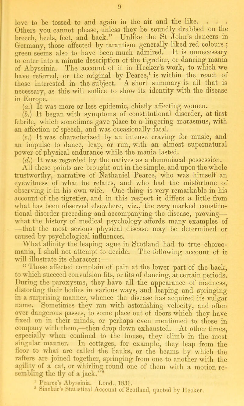love to be tossed to and again in the air and the like. Others yon eannot please, unless they be soundly drubbed on the breech, heels, feet, and back.” Unlike the St John’s dancers in Germany, those affected by tarantism generally liked red colours ; green seems also to have been much admired. It is unnecessary to enter into a minute description of the tigretier, or dancing mania of Abyssinia. The account of it in Hecker’s work, to which we have referred, or the original by Pearce,^ is within the reach of those interested in the subject. A short summary is all that is necessary, as this will suffice to show its identity with the disease in Europe. (a.) It was more or less epidemic, chiefly affecting women. (b.) It began with symptoms of constitutional disorder, at first febrile, which sometimes gave place to a lingering marasmus, with an affection of speech, and was occasionally fatal. (c.) It was characterized by an intense craving for music, and an impulse to dance, leap, or run, with an almost supernatural power of physical endurance while the mania lasted. (d.) It was regarded by the natives as a demoniacal possession. All these points are brought out in the simple, and upon the whole tiTistworthy, narrative of Nathaniel Pearce, who was himself an eyewitness of what he relates, and who had the misfortune of observing it in his own wife. One thing is very remarkable in his account of the tigi-etier, and in this respect it differs a little from what has been observed elsewhere, viz., the very marked constitu- tional disorder preceding and accompanying the disease, proving— what the history of medical psychology affords many examples of —that the most serious physical disease may be determined or caused by psychological influences. What affinity the leaping ague in Scotland had to true choreo- mania, I shall not attempt to decide. The following account of it will illustrate its character;— “ Those affected complain of pain at the lower part of the back, to which succeed convulsion fits, or fits of dancing, at certain periods. During the paroxysms, they have all the appearance of madness, distorting their bodies in various ways, and leaping and springing in a surprising manner, whence the disease has acquired its vulgar name. Sometimes they ran with astonishing velocity, and often over dangerous passes, to some place out of doors which they have fixed on in their minds, or perhaps even mentioned to those in company with them,—then drop down exhausted. At other times, especially when confined to the house, they climb in the most singular manner. In cottages, for example, they leap from the floor to what are called the bauks, or the beams by which the rafters are joined together, springing from one to another with the agility of a cat, or whirling round one of them with a motion re- sembling the fly of a jack.” ^ ' I'carcc’s Ahyssiiiia. Loud., 1831. ^ Sinclair’s Statistical Account of Scotland, quoted hy JIcckcr.