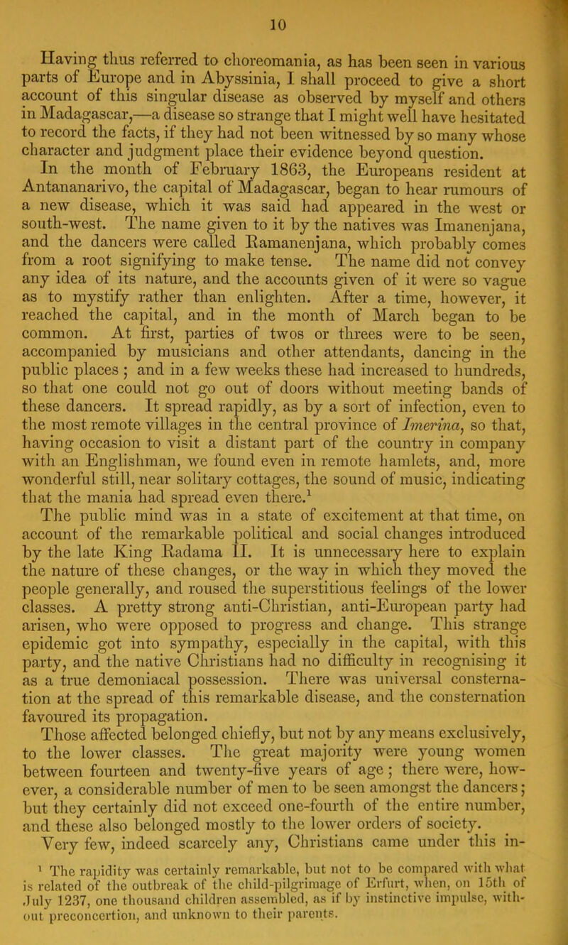 Having thus referred to clioreomania, as has been seen in various parts of Europe and in Abyssinia, I shall proceed to give a short account of this singular disease as observed by myself and others in Madagascar,—a disease so strange tliat I might well have hesitated to record the facts, if they had not been witnessed by so many whose character and judgment place their evidence beyond question. In the month of Febraary 1863, the Europeans resident at Antananarivo, the capital of Madagascar, began to hear rumours of a new disease, which it was said had appeared in the Avest or south-west. The name given to it by the natives Avas Imanenjana, and the dancers were called Eamanenjana, which probably comes from a root signifying to make tense. The name did not convey any idea of its nature, and the accounts given of it were so vague as to mystify rather than enlighten. After a time, hoAvever, it reached the capital, and in the month of March began to be common. At first, parties of tAVOs or threes were to be seen, accompanied by musicians and other attendants, dancing in the public places ; and in a few Aveeks these had increased to hundreds, so that one could not go out of doors without meeting bands of these dancers. It spread rapidly, as by a sort of infection, even to the most remote villages in the central province of Imerina, so that, having occasion to visit a distant part of the country in company with an Englishman, we found even in remote hamlets, and, more wonderful still, near solitary cottages, the sound of music, indicating that the mania had spread even there.^ The public mind was in a state of excitement at that time, on account of the remarkable political and social changes introduced by the late King Eadama II. It is unnecessary here to explain the nature of these changes, or the Avay in which they moved the people generally, and roused the superstitious feelings of the lower classes. A pretty strong anti-Christian, anti-Eiu’opean party had arisen, who were opposed to progress and change. This strange epidemic got into sympathy, especially in the capital, Avith this party, and the native Christians had no difficulty in recognising it as a true demoniacal possession. There Avas universal consterna- tion at the spread of this remarkable disease, and the consternation favoured its propagation. Those affected belonged chiefly, but not by any means exclusively, to the lower classes. The great majority were young Avomen between fourteen and tAventy-five years of age; there Avere, hoAv- ever, a considerable number of men to be seen amongst the dancers; but they certainly did not exceed one-fourth of the entire number, and these also belonged mostly to the loAver orders of society. _ Very few, indeed scarcely any, Christians came under this in- * The rapidity Avas certainly remarkable, but not to be compared with wliat is related of the outbreak of tlie child-pilgrimage of Erfurt, Avhen, on 15th of duly 1237, one thousand children assembled, as if by instinctive impulse, with- out preconcertion, and unknown to their p,arents.