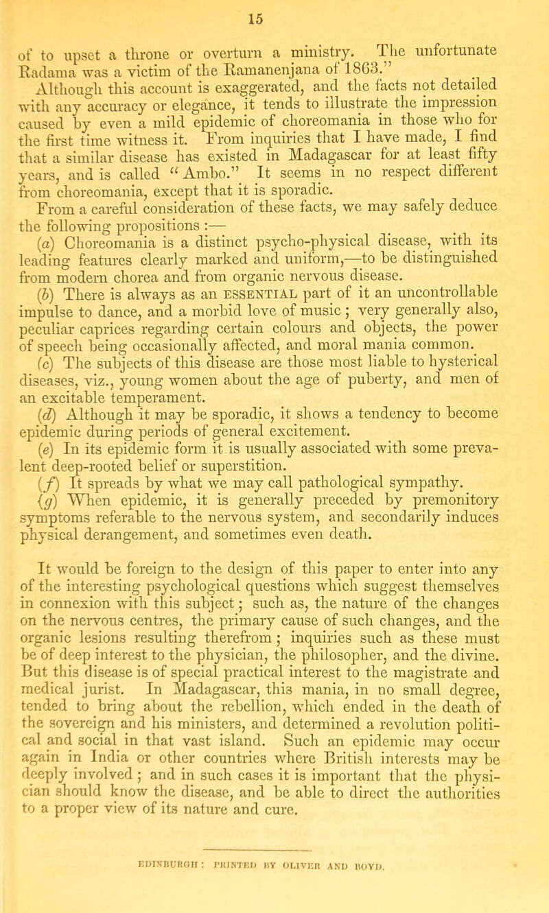 of to upset a throne or overturn a ministry. The unfortunate Radama was a victim of the Ramanenjana of 1863. Although this account is exaggerated, and the facts not detailed with any accuracy or elegance, it tends to illustrate the impression caused by even a mild epidemic of choreomania in those who for the first time witness it. From inquiries that I have made, I find that a similar disease has existed in Madagascar for at least fifty years, and is called Ambo.” It seems in no respect different from choreomania, except that it is sporadic. From a careful consideration of these facts, we may safely deduce the following propositions :— (a) Choreomania is a distinct psycho-physical disease, with its leading features clearly marked and uniform,—to be distinguished from modern chorea and from organic nervous disease. {b) There is always as an essential part of it an uncontrollable impulse to dance, and a morbid love of music; very generally also, peculiar caprices regarding certain colours and objects, the power of speech being occasionally affected, and moral mania common. (c) The subjects of this disease are those most liable to hysterical diseases, viz., young women about the age of puberty, and men of an excitable temperament. {d) Although it may be sporadic, it shows a tendency to become epidemic during periods of general excitement. (e) In its epidemic form it is usually associated with some preva- lent deep-rooted belief or superstition. (/) It spreads by what we may call pathological sympathy. {g) When epidemic, it is generally preceded by premonitory symptoms referable to the nervous system, and secondarily induces physical derangement, and sometimes even death. It would be foreign to the design of this paper to enter into any of the interesting psychological questions which suggest themselves in connexion with this subject; such as, the nature of the changes on the nervous centres, the primary cause of such changes, and the organic lesions resulting therefrom ; inquiries such as these must be of deep interest to the physician, the philosopher, and the divine. But this disease is of special practical interest to the magistrate and medical jurist. In Madagascar, this mania, in no small degree, tended to bring about the rebellion, which ended in the death of the sovereign and his ministers, and determined a revolution politi- cal and social in that vast island. Such an epidemic may occur again in India or other countries where British interests may be deeply involved ; and in such cases it is important that the physi- cian should know the disease, and be able to direct the authorities to a proper view of its nature and cure. EDIXBUROJI ; flUNTKI) IlY OLIVEII AND HOYI).