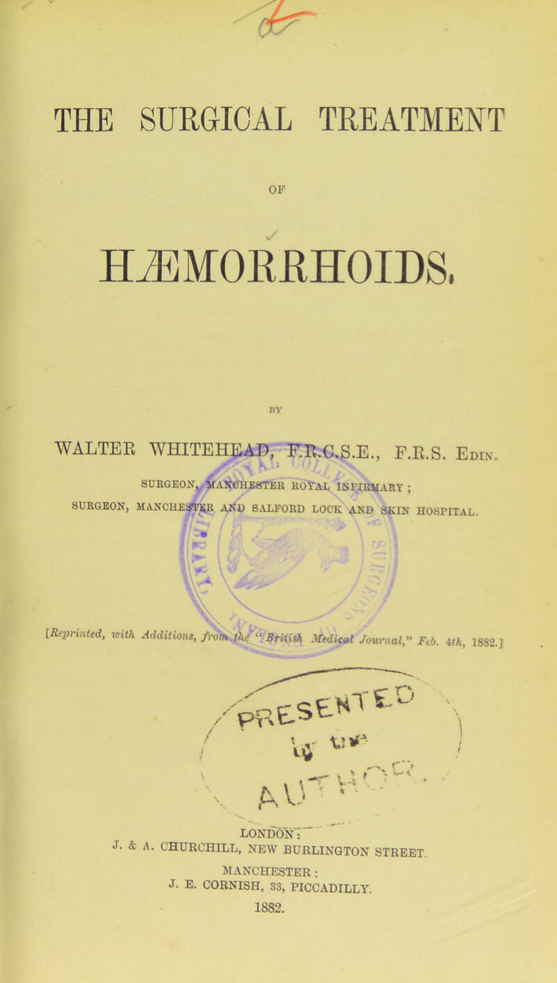 THE SURGICAL TREATMENT OF H^MOKKHOIDS. BY WALTEK WHITEHEAD, FB.C.S.E., F.R.S. Edin. . • - ' ‘ V SURGE0N,^^Alt<}HB8TEB KOYAE ISFIBVART ; SURGEON, MANCHESf^ Asij 8.VLF0RD LOCK SKIN HOSPITAL. {Repnnttd, with Additions, from British .Vedicod Journal, Feb. ith, 18S2.] / pFXStNT V r f O \ .• t r> AA3 ■ ■ ■ ■ LONDON: J. & A. CHURCHILL, NEW BURLINGTON STREET. MANCHESTER: J. E. CORNISH, S3, PICCADILLY. 1882.