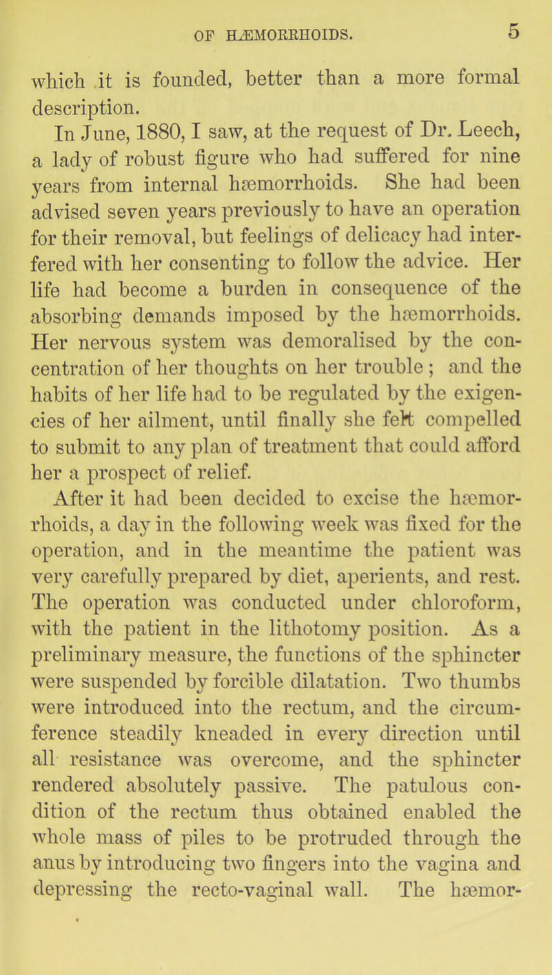 which .it is founded, better than a more formal description. In June, 1880,1 saw, at the request of Dr. Leech, a lady of robust figure who had sutfered for nine years from internal hjomorrhoids. She had been advised seven years previously to have an operation for their removal, but feelings of delicacy had inter- fered with her consenting to follow the advice. Her life had become a burden in consequence of the absorbing demands imposed by the hemorrhoids. Her nervous system was demoralised by the con- centration of her thoughts on her trouble ; and the habits of her life had to be regulated by the exigen- cies of her ailment, until finally she feH compelled to submit to any plan of treatment that could afford her a prospect of relief. After it had been decided to excise the hemor- rhoids, a day in the following week was fixed for the operation, and in the meantime the patient was very carefully prepared by diet, aperients, and rest. The operation was conducted under chloroform, with the patient in the lithotomy position. As a preliminary measure, the functions of the sphincter were suspended by forcible dilatation. Two thumbs were introduced into the rectum, and the circum- ference steadily kneaded in every direction until all resistance was overcome, and the sphincter rendered absolutely passive. The patulous con- dition of the rectum thus obtained enabled the whole mass of piles to be protruded through the anus by introducing two fingers into the vagina and depressing the recto-vaginal wall. The hsemor-