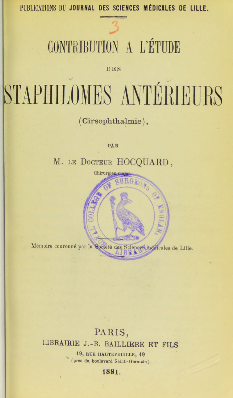 PUBLICATIONS DU JOURNAL DES SCIENCES MÉDICALES DE LILLE. CONTRIBUTION A L’ÉTUDE DES ( Girsophthalmie ), PAR M. LE Docteur HOCQUARD, Mémoire couronné de Lille. P.\RIS, UBRAIRIE J.-B. BAILLIERE ET FILS 19, HUE ilAUTEKEUlLLK, 19 ■ (près du boulevard Salcl-Germain ). 1881.