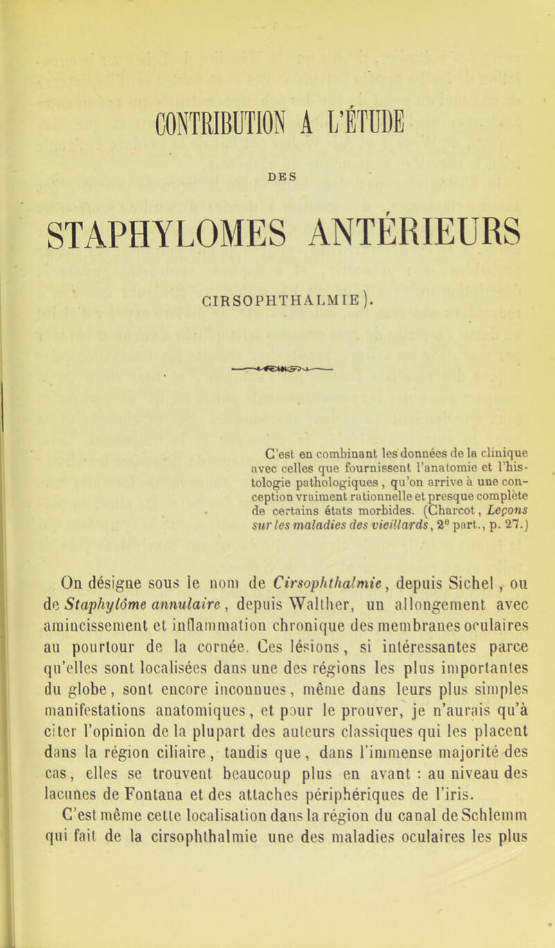 CONTRIBUTION A L’ÉTUDE DES STAPHYLOMES ANTÉRIEURS cirsophthalmie). C’est en combinant les données de la clinique avec celles que fournissent l’anatomie et l’his- lologie pathologiques , qu’on arrive à une con- ception vraiment rationnelle et presque complète de certains états morbides. (Charcot, Leçons sur les maladies des vieillards, 2® part., p. 2’7.) On désigne sous ie nom de Cirsophthalmie, depuis Sichel , ou dp. Staphylôme annulaire , depms Vfa\l]\QT, un allongement avec amincissement et indammalion chronique des membranes oculaires au pourtour de la cornée. Ces lésions, si intéressantes parce qu’elles sont localisées dans une des régions les plus importantes (lu globe, sont encore inconnues, même dans leurs plus simples manifestations anatomiques, et pour le prouver, je n’aurais qu’à citer l’opinion de la plupart des auteurs classiques qui les placent dans la région ciliaire , tandis que , dans l’immense majorité des cas, elles se trouvent beaucoup plus en avant : au niveau des lacunes de Fontana et des attaches périphériques de l’iris. C’est même cette localisation dans la région du canal deSchlemm qui fait de la cirsophthalmie une des maladies oculaires les plus