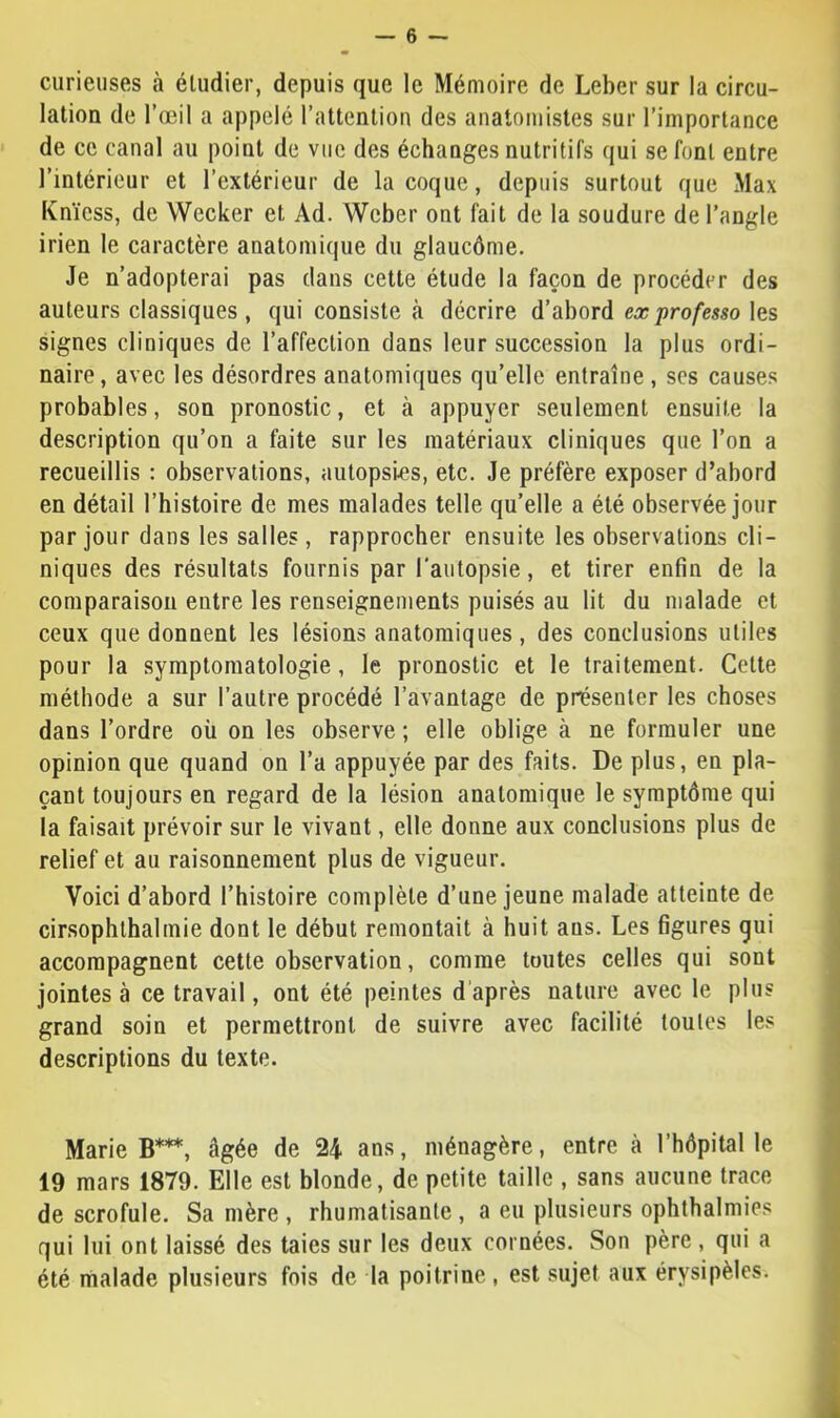 curieuses à éludier, depuis que le Mémoire de Leber sur la circu- lation de l’œil a appelé rattenliou des anatomistes sur l’importance de ce canal au point de vue des échanges nutritifs qui se font entre l’intérieur et l’extérieur de la coque, depuis surtout que Max Knïess, de Wecker et Ad. Weber ont fait de la soudure de l’angle irien le caractère anatomique du glaucôme. Je n’adopterai pas dans cette étude la façon de procéder des auteurs classiques, qui consiste à décrire d’abord ex professa les signes cliniques de l’affection dans leur succession la plus ordi- naire , avec les désordres anatomiques qu’elle entraîne , scs causes probables, son pronostic, et à appuyer seulement ensuite la description qu’on a faite sur les matériaux cliniques que l’on a recueillis : observations, autopsies, etc. Je préfère exposer d’abord en détail l’histoire de mes malades telle qu’elle a été observée jour par jour dans les salles, rapprocher ensuite les observations cli- niques des résultats fournis par l'autopsie, et tirer enfin de la comparaison entre les renseignements puisés au lit du malade et ceux que donnent les lésions anatomiques, des conclusions utiles pour la symptomatologie, le pronostic et le traitement. Cette méthode a sur l’autre procédé l’avantage de présenter les choses dans l’ordre où on les observe ; elle oblige à ne formuler une < opinion que quand on l’a appuyée par des faits. De plus, en pla- çant toujours en regard de la lésion anatomique le symptôme qui la faisait prévoir sur le vivant, elle donne aux conclusions plus de ' relief et au raisonnement plus de vigueur. | Voici d’abord l’histoire complète d’une jeune malade atteinte de , cirsophthalmie dont le début remontait à huit ans. Les figures qui accompagnent cette observation, comme toutes celles qui sont jointes à ce travail, ont été peintes d’après nature avec le plus grand soin et permettront de suivre avec facilité toutes les descriptions du texte. Marie B***, âgée de 24 ans, ménagère, entre à l’hôpital le ; 19 mars 1879. Elle est blonde, de petite taille , sans aucune trace de scrofule. Sa mère , rhumatisante , a eu plusieurs ophthalmies qui lui ont laissé des taies sur les deux cornées. Son père , qui a été malade plusieurs fois de la poitrine , est sujet aux érysipèles. t i