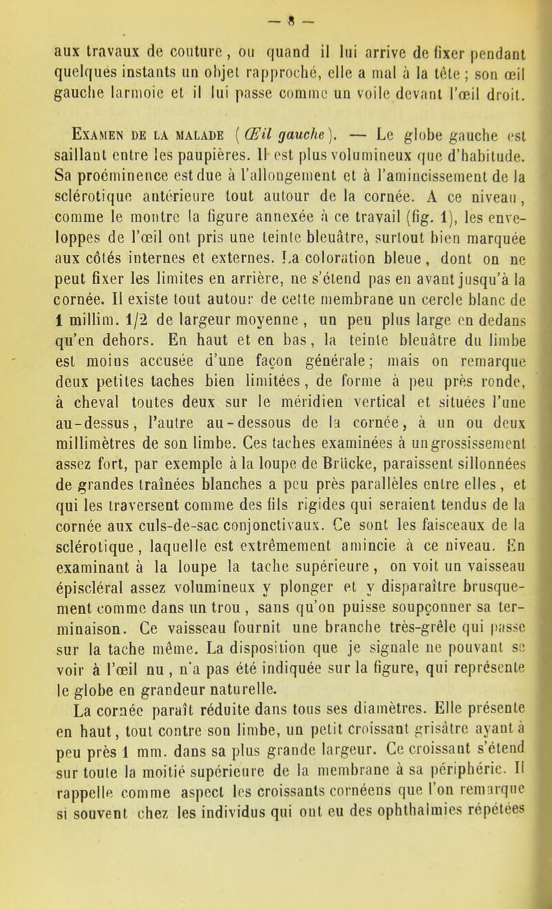 aux travaux de couture , ou quand il lui arrive de fixer pendant quelques instants un objet rapproché, elle a mal à la tète ; son œil gauche larmoie et il lui passe comme un voile devant l’œil droit. Examen de la malade [Œil gauche). — Le globe gauche est saillant entre les paupières. Il-est plus volumineux que d’habitude. Sa proéminence est due à l’allougement et à l’amincissement de la sclérotique antérieure tout autour de la cornée. A ce niveau, 1 comme le montre la figure annexée à ce travail (fig. 1), les enve- loppes de l’œil ont pris une teinte bleuâtre, surtout bien marquée aux côtés internes et externes. La coloration bleue, dont on ne peut fixer les limites en arrière, ne s’étend pas en avant jusqu’à la cornée. Il existe tout autour de celte membrane un cercle blanc de 1 millim. 1/2 de largeur moyenne , un peu plus large en dedans i qu’en dehors. En haut et en bas, la teinte bleuâtre du limbe est moins accusée d’une façon générale; mais on remarque deux petites taches bien limitées, de forme à peu près ronde, à cheval toutes deux sur le méridien vertical et situées l’une au-dessus, l’autre au-dessous de la cornée, à un ou deux millimètres de son limbe. Ces taches examinées à un grossissement assez fort, par exemple à la loupe de Brücke, paraissent sillonnées ■ de grandes traînées blanches a peu près parallèles entre elles , et qui les traversent comme des fils rigides qui seraient tendus de la cornée aux culs-de-sac conjonctivaux. Ce sont les faisceaux de la sclérotique, laquelle est extrêmement amincie à ce niveau. En examinant à la loupe la tache supérieure , on voit un vaisseau > épiscléral assez volumineux y plonger et y disparaître brusque- ment comme dans un trou , sans qu’on puisse soupçonner sa ter- minaison. Ce vaisseau fournit une branche très-grêle qui passe • sur la tache même. La disposition que je signale ne pouvant se voir à l’œil nu , n'a pas été indiquée sur la figure, qui représente le globe en grandeur naturelle. La cornée paraît réduite dans tous ses diamètres. Elle présente en haut, tout contre son limbe, un petit croissant grisâtre ayant à .] peu près 1 mm. dans sa plus grande largeur. Ce croissant s’étend ^ sur toute la moitié supérieure de la membrane à sa périphérie. Il • rappelle comme aspect les croissants cornéens que 1 ou remarque si souvent chez les individus qui ont eu des ophthaimies répétées