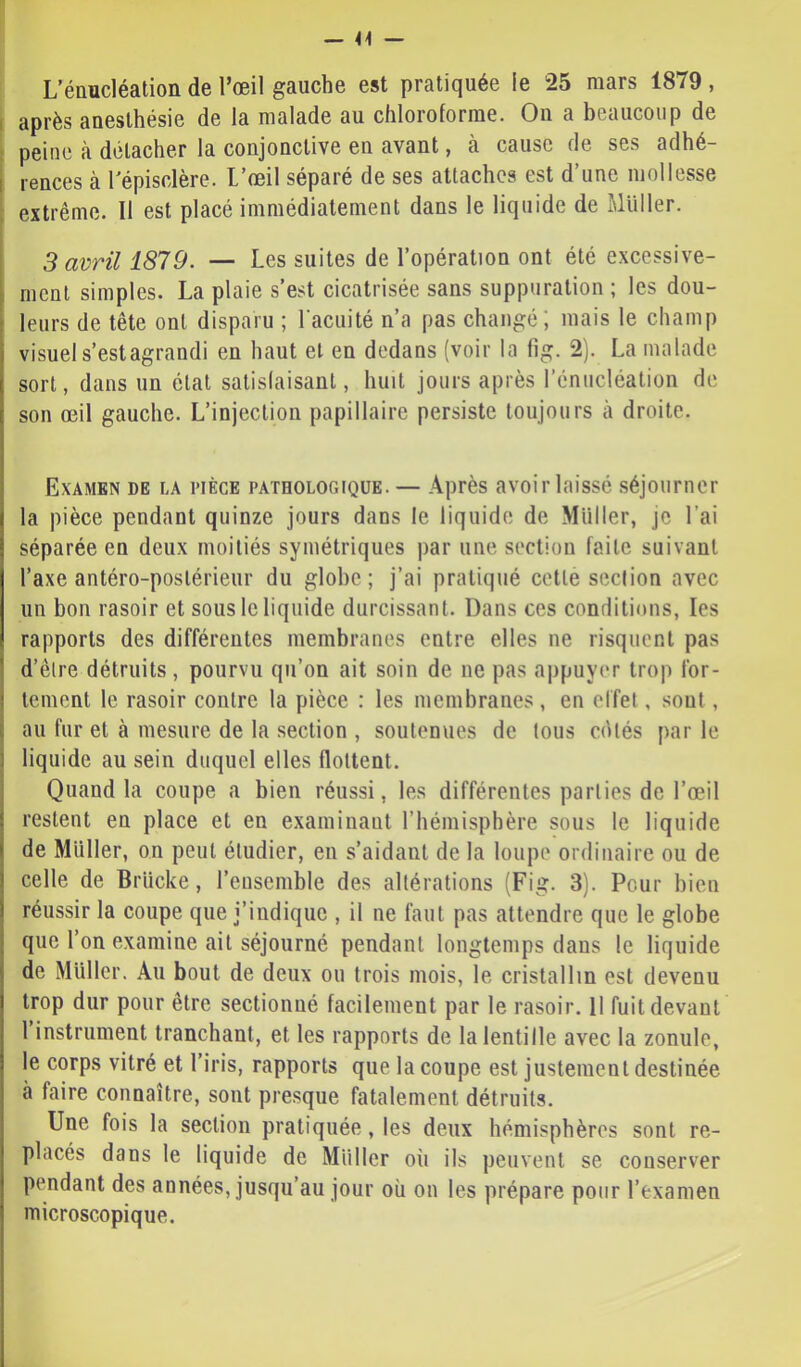 — 41 — L’énucléation de l’œil gauche est pratiquée le 25 mars 1879 , r après anesthésie de la malade au chloroforme. On a beaucoup de ï peine à détacher la conjonctive en avant, à cause fie ses adhé- I rences à Tépisclère. L’œil séparé de ses attaches est d une mollesse extrême. Il est placé immédiatement dans le liquide de Millier. 3 avril 1879. — Les suites de l’opération ont été excessive- ment simples. La plaie s’est cicatrisée sans suppuration ; les dou- leurs de tête ont disparu ; l'acuité n’a pas changé; mais le champ visuel s’estagrandi en haut et en dedans (voir la fig. 2). La malade sort, dans un état satislaisanl, huit jours après l’énucléation de son œil gauche. L’injection papillaire persiste toujours à droite. Examen de la pièce pathologique.— Après avoir laissé séjourner la pièce pendant quinze jours dans le liquide de Miiller, je l’ai séparée en deux moitiés symétriques par une section faite suivant l’axe antéro-postérieur du globe; j’ai pratiqué cette section avec un bon rasoir et sous le liquide durcissant. Dans ces conditions, les rapports des différentes membranes entre elles ne risquent pas d’être détruits, pourvu qu’on ait soin de ne pas appuyer trop for- tement le rasoir contre la pièce : les membranes , en effet, sont, au fur et à mesure de la section , soutenues de tous cdlés par le liquide au sein duquel elles flottent. Quand la coupe a bien réussi, les différentes parties de l’œil restent en place et en examinant l’hémisphère sous le liquide de Muller, on peut étudier, en s’aidant de la loupe ordinaire ou de celle de Brücke, l’eiisenible des altérations (Fig. 3). Pour bien réussir la coupe que j’indique , il ne faut pas attendre que le globe que l’on examine ait séjourné pendant longtemps dans le liquide de Muller. Au bout de deux ou trois mois, le cristallin est devenu trop dur pour être sectionné facilement par le rasoir. 11 fuit devant 1 instrument tranchant, et les rapports de la lentille avec la zonule, le corps vitré et l’iris, rapports que la coupe est justement destinée à faire connaître, sont presque fatalement détruits. Une fois la section pratiquée, les deux hémisphères sont re- placés dans le liquide de Miiller où ils peuvent se conserver pendant des années, jusqu’au jour où on les prépare pour l’examen microscopique.