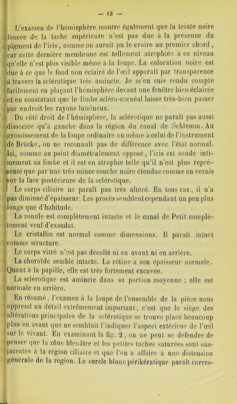 — <3 — \ L’examen de l’hémisphère montre également que la teinte noire foncée de la tache supérieure n’est pas due à la présence du ipigment de l’iris , comme on aurait pu le croire au premier abord , ^car cette dernière membrane est tellement atrophiée à ce niveau iqu’elle n’est plus visible même à la loupe. La coloration noire est ;due à ce que le fond non éclairé de l’œil apparaît par transparence jà travers la sclérotique très amincie. Je m’en suis rendu compte I facilement en plaçant l’hémisphère devant une fenêtre bi('u éclairée net en constatant que le limbe scléro-cornéal laisse très-bien passer par endroit les rayons lumineux. ( Du côté droit de l’hémisphère, la sclérotique ne paraît pas aussi tldissociéc qu’à gauche dans la région du canal de Schlemm. Au ^grossissement de la loupe ordinaire ou même à celui de l’instrument 8deBrUcke, on ne reconnaît pas de différence avec l’état normal. Ici, comme au point diamétralement opposé, l’iris est soudé inti- fiinement au limbe et il est en atrophie telle qu’il n’est plus repré- Jfeenté que par une très mince couche noire étendue comme un vernis sur la face postérieure de la sclérotique. Le corps ciliaire ne paraît pas très altéré. En tous cas, il n’a • pas diminué d’épaisseur. Les procès semblentcependant un peu plus alongs que d’habitude. La zonule est complètement intacte et le canal de Petit complè- ateinent veuf d’exsudat. >. Le cristallin est normal comme dimensions. Il paraît intact ncomme structure. I Le corps vitré n’cst pas décollé ni en avant ni en arrière. 4 La choroïde semble intacte. La rétine a son épaisseur normale. /Quant à la papille, elle est très fortement excavée. La sclérotique est amincie dans sa portion moyenne ; elle est monnaie en arrière. f. En résumé, l’examen à la loupe de l’ensemble de la pièce nous 'apprend un détail extrêmement important, c’est que le siège des ! altérations principales de la sclérotique se trouve placé beaucoup •plus en avant que ne semblait l’indiquer l’aspect extérieur de l’œil i sur le vivant. En examinant la lîg. 2 , on ne peut se défendre de ■penser que la zône bleuâtre et les jietites taches saturées sont sus- jacentes a la région ciliaire et que l’on a affaire à une distension ' générale de la région. Le cercle blanc périkératique paraît corres-