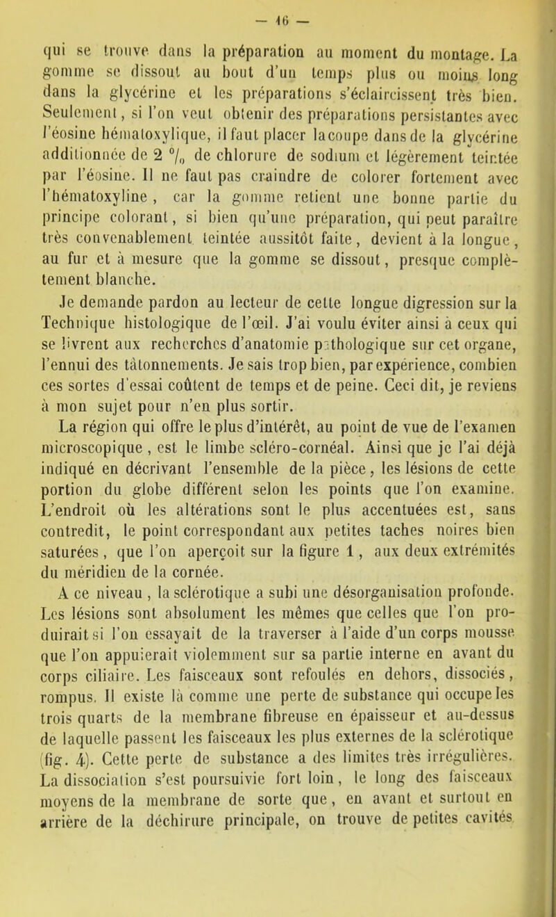 qui se trouve dans la préparation au moment du montage. La gomme se dissout au bout d’un temps plus ou moins long dans la glycérine et les préparations s’éclaircissent très bien. Seulemcnl, si l’on veut obtenir des préparations persistantes avec l’éosiiie hématoxylique, il faut placer lacotipe dans de la glycérine additionnée de 2 °/<, de chlorure de sodium et légèrement teintée par l’éosiiie. 11 ne faut pas crnindre de colorer fortement avec l’hématoxyline , car la gomme retient une bonne partie du principe colorant, si bien qu’une préparation, qui peut paraître très convenablement teintée aussitôt faite, devient à la longue, au fur et à mesure que la gomme se dissout, presque complè- tement blanche. .le demande pardon au lecteur de cette longue digression sur la Technique histologique de l’œil. J’ai voulu éviter ainsi à ceux qui se livrent aux recherches d’anatomie pathologique sur cet organe, l’ennui des Làtonnements. Je sais trop bien, par expérience, combien ces sortes d'essai coûtent de temps et de peine. Ceci dit, je reviens à mon sujet pour n’en plus sortir. La région qui offre le plus d’intérêt, au point de vue de l’examen microscopique , est le limbe scléro-cornéal. Ainsi que je l’ai déjà indiqué en décrivant l’ensemble de la pièce, les lésions de cette portion du globe différent selon les points que l’on examine. L’endroit où les altérations sont le plus accentuées est, sans contredit, le point correspondant aux petites taches noires bien saturées, que l’on aperçoit sur la figure 1, aux deux extrémités du méridien de la cornée. A ce niveau , la sclérotique a subi une désorganisation profonde. Les lésions sont absolument les mêmes que celles que l’on pro- duirait si l’on essayait de la traverser à l’aide d’un corps mousse que l’on appuierait violemment sur sa partie interne en avant du corps ciliaire. Les faisceaux sont refoulés en dehors, dissociés, rompus. Il existe là comme une perte de substance qui occupe les trois quarts de la membrane fibreuse en épaisseur et au-dessus de laquelle passent les faisceaux les plus externes de la sclérotique (fig. i). Cette perte de substance a des limites très irrégulières. La dissociation s’est poursuivie fort loin, le long des faisceaux moyens de la membrane de sorte que, eu avant et surtout en arrière de la déchirure principale, on trouve de petites cavités
