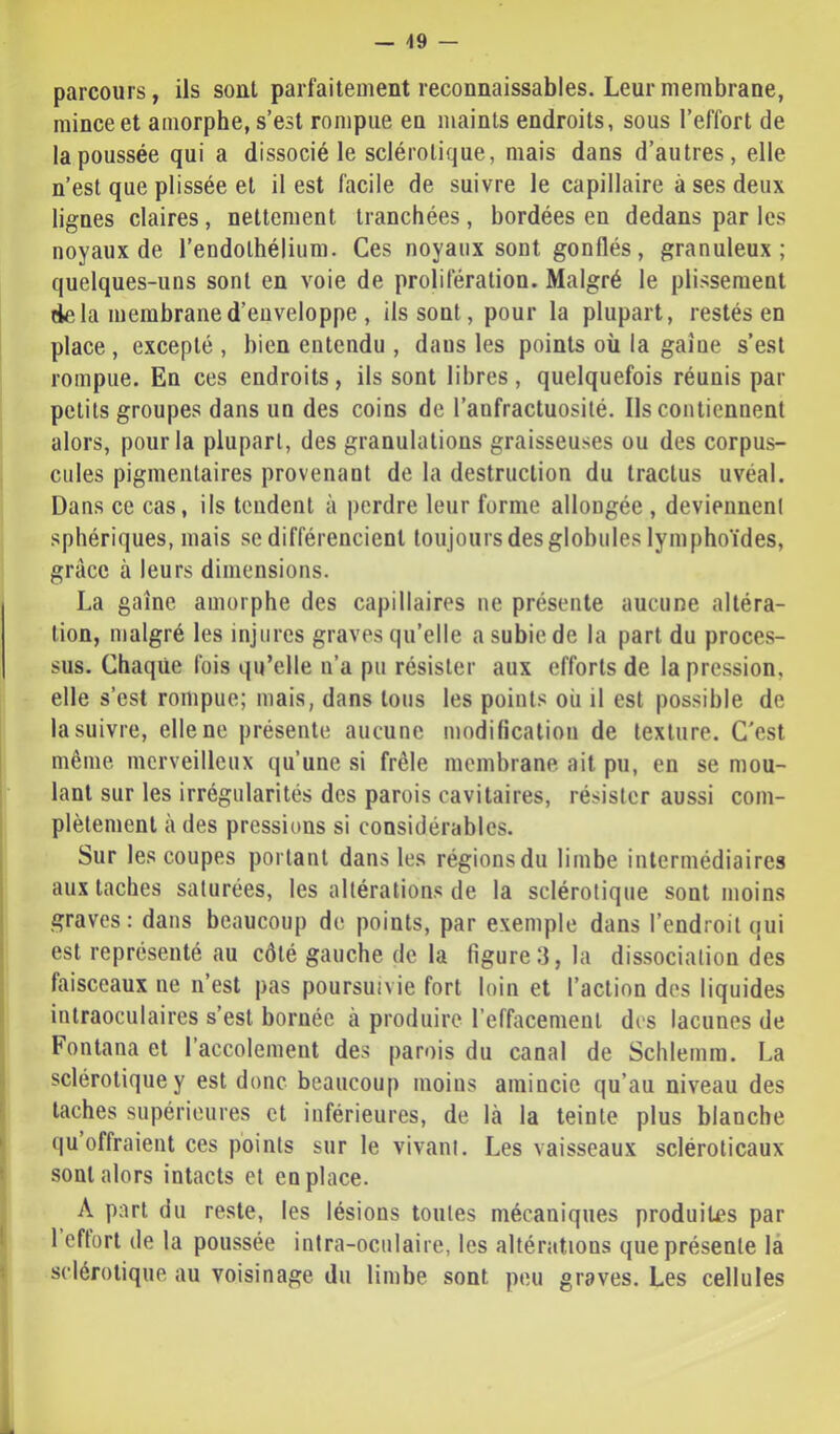 — 49 — parcours, ils sont parfaitement reconnaissables. LeurmembraDe, mince et amorphe, s’est rompue en maints endroits, sous l’effort de la poussée qui a dissocié le sclérotique, mais dans d’autres, elle n’est que plissée et il est facile de suivre le capillaire à ses deux lignes claires, nettement tranchées, bordées en dedans par les noyaux de rendolhélium. Ces noyaux sont gonflés, granuleux; quelques-uns sont en voie de prolifération. Malgré le plissement delà membrane d’enveloppe , ils sont, pour la plupart, restés en place, excepté , bien entendu , dans les points où la gaîue s’est rompue. En ces endroits, ils sont libres, quelquefois réunis par petits groupes dans un des coins de l’anfractuosité. Ils contiennent alors, pour la plupart, des granulations graisseuses ou des corpus- cules pigmentaires provenant de la destruction du tractus uvéal. Dans ce cas, ils tendent à perdre leur forme allongée , deviennent sphériques, mais se différencient toujours des globules lymphoïdes, grâce à leurs dimensions. La gaine amorphe des capillaires ne présente aucune altéra- tion, malgré les injures graves qu’elle a subie de la part du proces- sus. Chaque fois qu’elle n’a pu résister aux efforts de la pression, elle s’est rompue; mais, dans tons les points où il est possible de la suivre, elle ne présente aucune modification de texture. C'est même merveilleux qu’une si frêle membrane ait pu, en se mou- lant sur les irrégularités des parois cavitaires, résister aussi com- plètement à des pressions si considérables. Sur les coupes portant dans les régions du limbe intermédiaires aux taches saturées, les altérations de la sclérotique sont moins graves: dans beaucoup de points, par exemple dans l’endroit qui est représenté au côté gauche de la figure 3, la dis.sociation des faisceaux ne n’est pas poursuivie fort loin et l’action des liquides intraoculaires s’est bornée à produire l’effacement des lacunes de Fontana et l’accolement des parois du canal de Schlemra. La sclérotique y est donc beaucoup moins amincie qu’au niveau des taches supérieures et inférieures, de là la teinte plus blanche qu offraient ces points sur le vivant. Les vaisseaux sclérolicaux sont alors intacts et en place. A part du reste, les lésions toutes mécaniques produites par l effort de la poussée intra-oculaire, les altérations que présente là sclérotique au voisinage du limbe sont peu graves. Les cellules