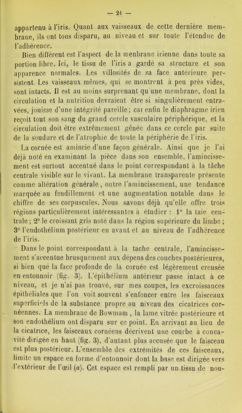 appartenu à l’iris. Quant aux vaisseaux de celte dernière mem- brane, ils ont tous disparu, au niveau cl sur toute l’étendue de l’adhérence. Bien diflérent est l’aspect de la menbrane irienne dans toute sa portion libre. Ici, le tissu de l’iris a gardé sa structure et son apparence normales. Les villosités de sa face antérieure per- sistent. Les vaisseaux mômes, qui se montrent à peu près vides, sont intacts. Il est au moin.s surprenant qu une membrane, dont la circulation et la nulritioii devraient être si singulièrement entra- vées, jouisse d’une intégrité pareille; car enfin le diaphragme iricn reçoit tout son sang du grand cercle vasculaire périphérique, et la circulation doit être exlrêmcinent gênée dans ce cercle par suite de la soudure et de l’atrophie de toute la périphérie de l’iris. La cornée est amincie d’une façon générale, .\insi que je l’ai déjà noté en examinant la pièce dans son ensemble, l’amincisse- ment est surtout accentué dans le point correspondant à la tache centrale visible sur le vivant. La membrane transparente présente comme altération générale, outre l’amincissement, une tendance marquée au fendillement et une augmentation notable dans le chiffre de scs corpuscules. Nous savons déjà qu’elle offre trois régions particulièrement intéressantes à étudier : 1° la laie cen- trale ; 2° le croissant gris noté dans la région supérieure du limbe ; 3° l’endothélium postérieur en avant et au niveau de l’adhérence de l’iris. Dans le point correspondant à la tache centrale, l’amincisse- ment s’accentue brusquement aux dépens des couches postérieures, si bien que la face profonde de la cornée est légèrement creusée en entonnoir (fig. 3). L’épithélium antérieur passe intact à ce niveau, et je n’ai pas trouvé, sur mes coupes, les excroissances épithéliales que l’on voit souvent s’enfoncer entre les faisceaux superficiels de la substance propre au niveau des cicatrices cor- uéennes. La membrane de Bowinam , la lame vitrée postérieure et son endothélium ont disparu sur ce point. En arrivant au lieu de la cicatrice, les faisceaux cornéens décrivent une courbe à conca- vité dirigée en haut (fig. 3), d’autant plus accusée que le faisceau est plus postérieur. L’ensemble des extrémités de ces faisceaux, limite un espace en forme d’entonnoir dont la base est dirigée vers l’extérieur de l’œil (a). Cet espace est rempli par un.tissu de nou-