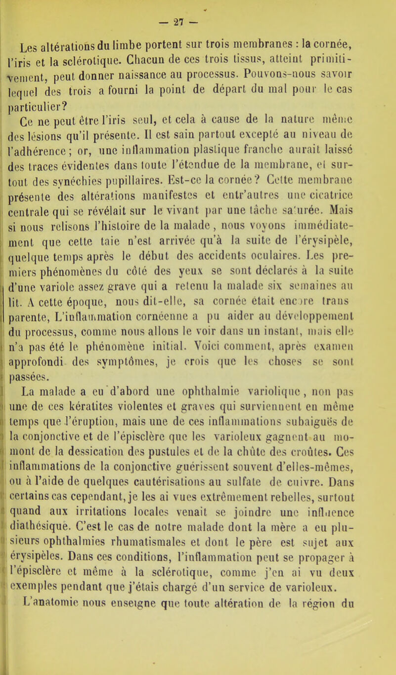 Les altérations du limbe portent sur trois membranes : la cornée, l’iris et la sclérotique. Chacun de ces trois tissus, atteint primiti- vement, peut donner naissance au processus. Pouvons-nous savoir lequel des trois a fourni la point de départ du mal pour le cas particulier? Ce ne peut être l’iris seul, et cela à cause de la nature même des lésions qu’il présente. Il est sain partout excepté au niveau de l’adhérence; or, une inllammation plastique franche aurait laissé des traces évidentes dans toute l’étendue de la membrane, et sur- tout des synéchies pupillaires. Est-ce la cornée? Cette membrane présente des altérations manifestes et enlr’aulres une cicatrice centrale qui se révélait sur le vivant par une tâche sa'uréc. Mais si nous relisons l’histoire de la malade , nous voyons immédiate- ment que cette taie n’est arrivée qu’à la suite de l’érysipèle, quelque temps après le début des accidents oculaires. Les pre- miers phénomènes du côté des yeux se sont déclarés à la suite [ d’une variole assez grave qui a retenu la malade six semaines au . lit. A cette époque, nous dit-elle, sa cornée était eue)ie Iraus I parente, L’indammation cornéenne a pu aider au développement du processus, comme nous allons le voir dans un instant, mais elle I n’a pas été le. phénomène initial. Voici comment, après examen ! approfondi des symptômes, je crois (juc les choses se sont I passées. 1 La malade a eu d’abord une ophthalmie variolique, non pas I une de ces kératites violentes et graves qui surviennent eu même II temps que l’éruption, mais une de ces inflammations subaiguës de 3 la conjonctive et de l’épisclère que les varioleux gagnent au mo- ' mont de la dessication des pustules et de la chiite des croûtes. Ces I inflammations de la conjonctive guérissent souvent d’elles-mêmes, ou à l’aide de quelques cautérisations au sulfate de cuivre. Dans ■ certains cas cependant, je les ai vues extrêmement rebelles, surtout n quand aux irritations locales venait se joindre une infliience dialhésiquè. C’est le cas de notre malade dont la mère a eu plu- sieurs ophthalmies rhumatismales et dont le père est sujet aux érysipèles. Dans ces conditions, l’inflammation peut se propager à ' l’épisclère et même à la sclérotique, comme j’en ai vu deux exemples pendant que j’étais chargé d’un service de varioleux. L’anatomie nous enseigne que foute altération de la région du