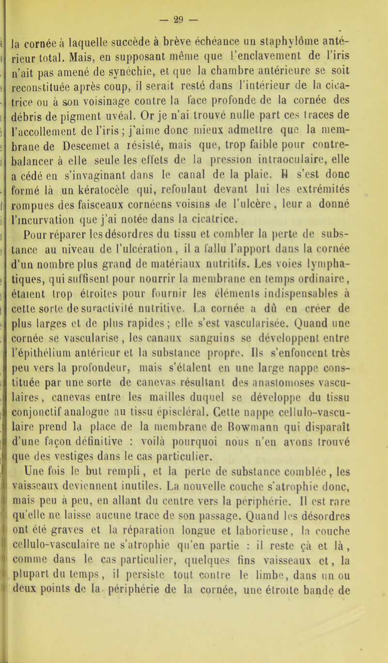 la cornée à laquelle succède à brève échéance un staphylônie anté- rieur total. Mais, en supposant même que l’enclavement de l’iris n’ait pas amené de synéchie, et que la chambre antérieure se soit reconstituée après coup, il serait resté dans l’intérieur de la cica- trice ou à son voisinage contre la l'ace profonde de la cornée des débris de pigment uvéal. Or je n’ai trouvé nulle part ces traces de l’accollement de l’iris; j’aime donc mieux admettre que la mem- brane de Descemet a résisté, mais que, trop faible pour contre- balancer à elle seule les effets de la pression intraoculaire, elle a cédé en s’invaginant dans le canal de la plaie. H s’est donc formé là un kératocèle qui, refoulant devant lui les extrémités rompues des faisceaux cornéens voisins de l’ulcère , leur a donné l’incurvation que j’ai notée dans la cicatrice. Pour réparer les désordres du tissu et combler la perte de subs- tance au niveau de l’ulcération, il a fallu l’apport dans la cornée d’un nombre plus grand de matériaux nutritils. Les voies lympha- tiques, qui suffisent pour nourrir la membrane en temps ordinaire, étaient trop étroites pour fournir les élémenls indispensables à cette sorte de sui'activilé nutritive. La cornée a dû en créer de plus larges et de plus rapides; elle s’est vascularisée. Quand une cornée .se vascularisé, les canaux sanguins se développent entre l’épithélium antérieur et la substance propre. Ils s’enfoncent très peu vers la profondeur, mais s’étalent en une large nappe cons- tituée par une sorte de canevas résultant des anastomoses vascu- laires, canevas entre les mailles duquel se développe du tissu conjonctif analogue au tissu épiscléral. Celte nappe cellulo-vascu- laire prend la place de la membrane de Rowmann qui disparaît d’une façon définitive : voilà pourquoi nous n’en avons trouvé que des vestiges dans le cas particulier. Une fois le but rempli, et la perte de substance comblée, les vaisseaux deviennent inutiles. La nouvelle couche s’atrophie donc, mais peu à peu, en allant du centre vers la périphérie. Il est rare quelle ne laisse aucune trace de .son passage. Quand les désordres ont été graves et la réparation longue et laborieuse, la couche cellulo-vasculaire ne s’atrophie qu’en partie : il reste çà et là, comme dans le cas particulier, quelques fins vaisseaux et, la plupart du temps , il persiste tout contre le limbe, dans un ou deux points de la périphérie de la cornée, une étroite bande de