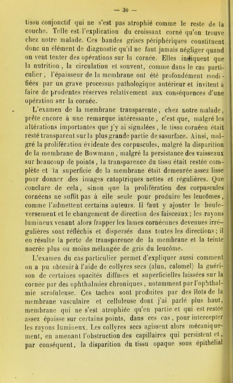 tissu conjonctif qui ne s’est pas atrophié comme le reste de la couche. Telle est l’explication du croissant corné qu’on trouve chez notre malade. Ces bandes grises périphériques constituent donc un élément de diagnostic qu’il ne faut jamais négliger quand on veut tenter des opérations sur la cornée. Elles indiquent que la nutrition, la circulation et souvent, comme dans le cas parti- culier , l’épaisseur de la membrane ont été profondément modi - fiées par un grave processus ])athologique antérieur et invitent à faire de prudentes réserves relativement aux conséquences d’une opération sur la cornée. L’examen de la membrane transparente, chez notre malade, prête encore à une remarque intéressante , c’est que, malgré les altérations importantes que j’y ai signalées , le tissu cornéen était resté transparent sur la plus grande partie desasurface. Ainsi, mal- gré la prolifération évidente des corpuscules, malgré la disparition de la membrane de Bowmann, malgré la persistance des vaisseaux sur beaucoup de points, la transparence du tissu était restée com- plète et la superficie de la membrane était demeurée assez lisse pour donner des images catoptriques nettes et régulières. Que conclure de cela, sinon que la prolifération des corpuscules cornéens ne suffit pas à elle seule pour produire les leucômes, comme l’admettent certains auteurs. 11 faut y ajouter le boule- versement et le changement de direction des faisceaux ; les rayons lumineux venant alors frapper les lames cornéennes devenues irré- gulières sont réfléchis et dispersés dans toutes les directions; il en résulte la perte de iranspareuce de la membrane et la teinte nacrée plus ou moins mélangée de gris du leucôme. L’examen du cas particulier permet d’expliquer aussi comment on a pu obtenir à l’aide de collyres secs (alun, calomel) la guéri- son de certaines opacités diffuses et superficielles laissées sur la cornée par des ophthalmies chroniques, notamment par l’ophthal- mie scrofuleuse. Ces taches sont produites par des îlots de la membrane vasculaire et celluleuse dont j’ai parlé plus haut, membrane qui ne s’est atrophiée qu’en partie et qui est restée assez épaisse sur certains points, dans ces cas, pour intercepter les rayons lumineux. Les collyres secs agissent alors mécanique- ment, en amenant l’obstruction des capillaires qui persistent et, par conséquent, la disparition du tissu opaque sous épithélial